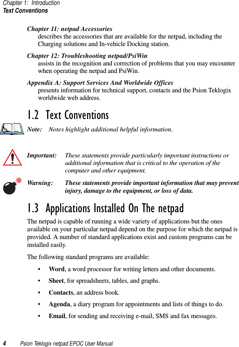 Chapter 1: IntroductionText Conventions4Psion Teklogix netpad EPOC User ManualChapter 11: netpad Accessoriesdescribes the accessories that are available for the netpad, including theCharging solutions and In-vehicle Docking station.Chapter 12: Troubleshooting netpad/PsiWinassists in the recognition and correction of problems that you may encounterwhen operating the netpad and PsiWin.Appendix A: Support Services And Worldwide Officespresents information for technical support, contacts and the Psion Teklogixworldwide web address.1.2  Text ConventionsNote: Notes highlight additional helpful information.Important: These statements provide particularly important instructions oradditional information that is critical to the operation of thecomputer and other equipment.Warning: These statements provide important information that may preventinjury, damage to the equipment, or loss of data.1.3  Applications Installed On The netpadThe netpad is capable of running a wide variety of applications but the onesavailable on your particular netpad depend on the purpose for which the netpad isprovided. A number of standard applications exist and custom programs can beinstalled easily.The following standard programs are available:•Word, a word processor for writing letters and other documents.•Sheet, for spreadsheets, tables, and graphs.•Contacts, an address book.•Agenda, a diary program for appointments and lists of things to do.•Email, for sending and receiving e-mail, SMS and fax messages.