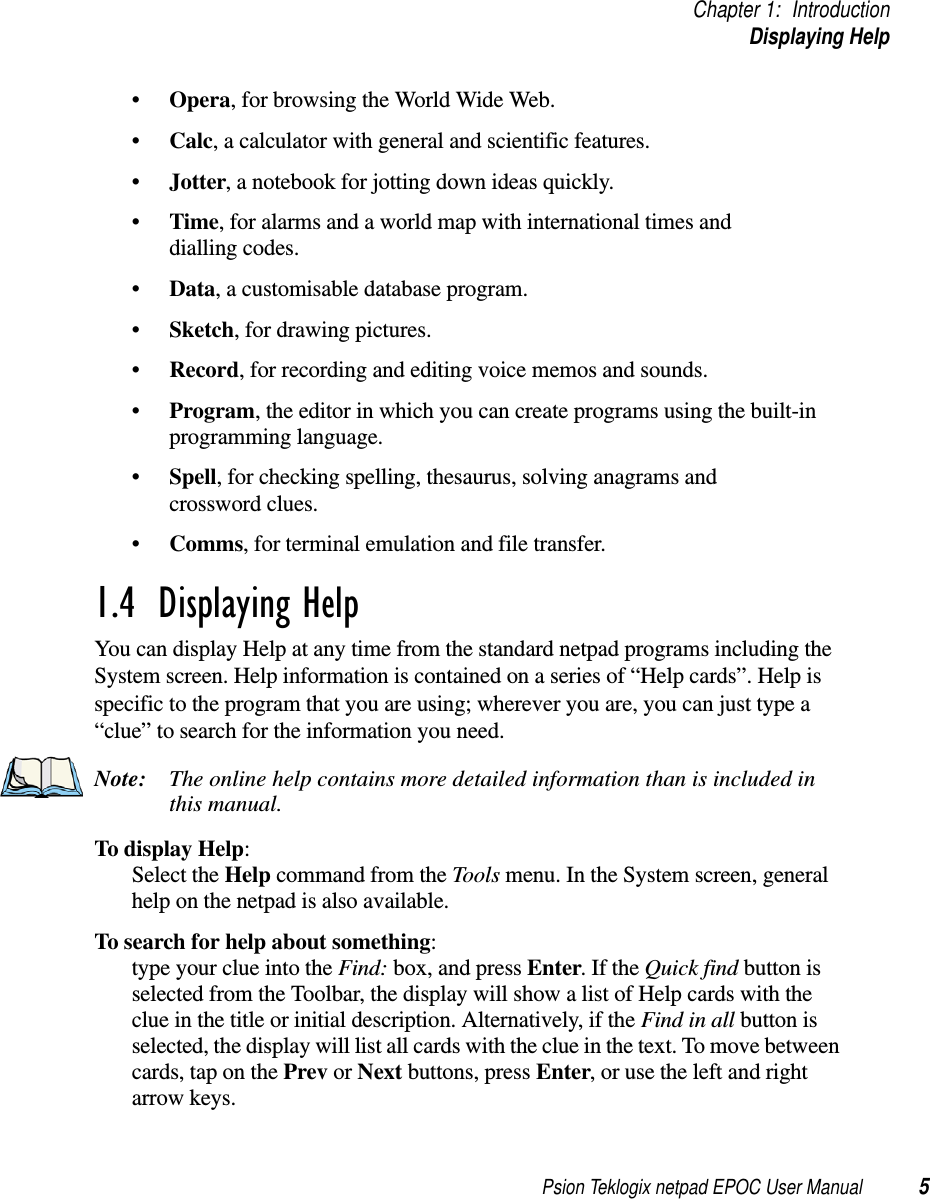 Psion Teklogix netpad EPOC User Manual 5Chapter 1: IntroductionDisplaying Help•Opera, for browsing the World Wide Web.•Calc, a calculator with general and scientific features.•Jotter, a notebook for jotting down ideas quickly.•Time, for alarms and a world map with international times anddialling codes.•Data, a customisable database program.•Sketch, for drawing pictures.•Record, for recording and editing voice memos and sounds.•Program, the editor in which you can create programs using the built-inprogramming language.•Spell, for checking spelling, thesaurus, solving anagrams andcrossword clues.•Comms, for terminal emulation and file transfer.1.4  Displaying HelpYou can display Help at any time from the standard netpad programs including theSystem screen. Help information is contained on a series of “Help cards”. Help isspecific to the program that you are using; wherever you are, you can just type a“clue” to search for the information you need.Note: The online help contains more detailed information than is included inthis manual.To display Help:Select the Help command from the Tools menu. In the System screen, generalhelp on the netpad is also available.To search for help about something:type your clue into the Find: box, and press Enter.IftheQuick find button isselected from the Toolbar, the display will show a list of Help cards with theclue in the title or initial description. Alternatively, if the Find in all button isselected, the display will list all cards with the clue in the text. To move betweencards, tap on the Prev or Next buttons, press Enter, or use the left and rightarrow keys.