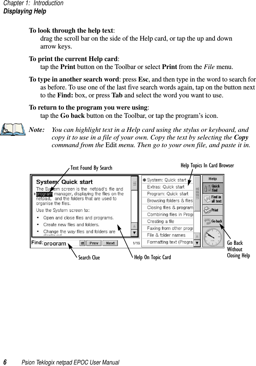 Chapter 1: IntroductionDisplaying Help6Psion Teklogix netpad EPOC User ManualTo look through the help text:drag the scroll bar on the side of the Help card, or tap the up and downarrow keys.To print the current Help card:tap the Print button on the Toolbar or select Print from the File menu.To type in another search word:pressEsc, and then type in the word to search foras before. To use one of the last five search words again, tap on the button nextto the Find: box, or press Tab and select the word you want to use.To return to the program you were using:tap the Go back button on the Toolbar, or tap the program’s icon.Note: You can highlight text in a Help card using the stylus or keyboard, andcopy it to use in a file of your own. Copy the text by selecting the Copycommand from the Edit menu. Then go to your own file, and paste it in.Go BackText Found By Search Help Topics In Card BrowserSearch Clue Help On Topic CardWithoutClosing Help