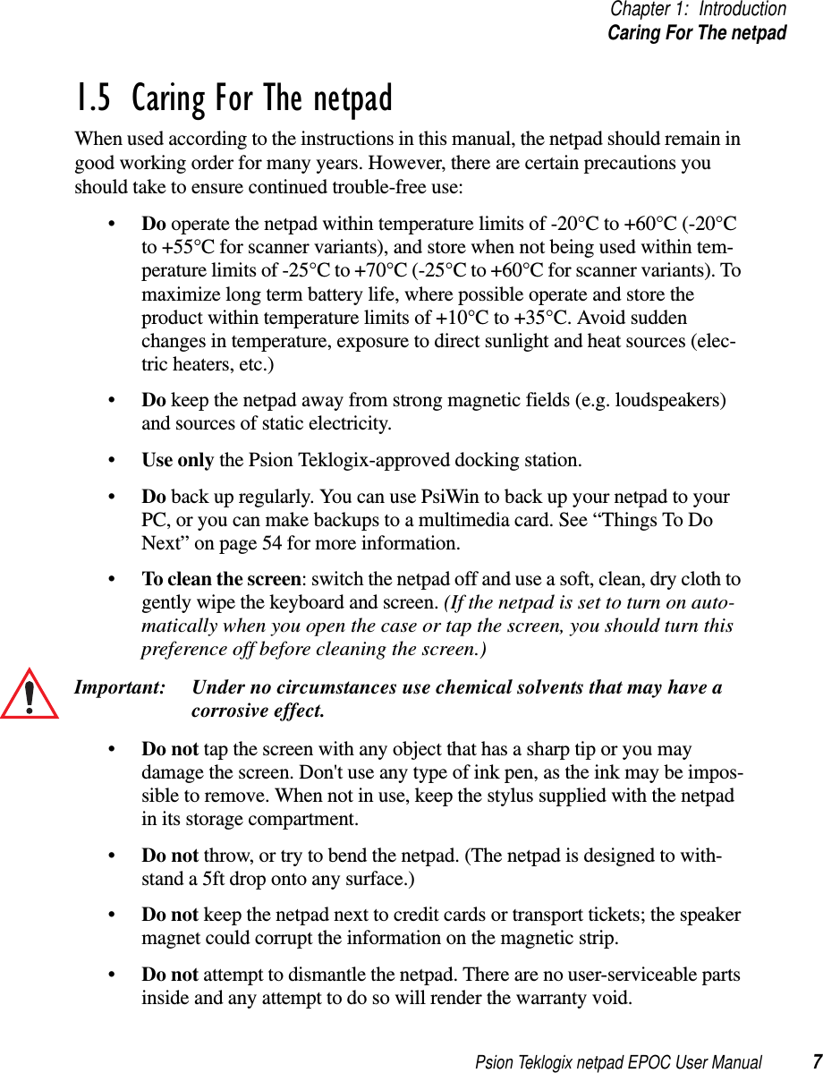 Psion Teklogix netpad EPOC User Manual 7Chapter 1: IntroductionCaring For The netpad1.5  Caring For The netpadWhen used according to the instructions in this manual, the netpad should remain ingood working order for many years. However, there are certain precautions youshould take to ensure continued trouble-free use:•Do operate the netpad within temperature limits of -20°C to +60°C (-20°Cto +55°C for scanner variants), and store when not being used within tem-perature limits of -25°C to +70°C (-25°C to +60°C for scanner variants). Tomaximize long term battery life, where possible operate and store theproduct within temperature limits of +10°C to +35°C. Avoid suddenchanges in temperature, exposure to direct sunlight and heat sources (elec-tric heaters, etc.)•Do keep the netpad away from strong magnetic fields (e.g. loudspeakers)and sources of static electricity.•Use only the Psion Teklogix-approved docking station.•Do back up regularly. You can use PsiWin to back up your netpad to yourPC, or you can make backups to a multimedia card. See “Things To DoNext” on page 54 for more information.•To clean the screen: switch the netpad off and use a soft, clean, dry cloth togently wipe the keyboard and screen. (If the netpad is set to turn on auto-matically when you open the case or tap the screen, you should turn thispreference off before cleaning the screen.)Important: Under no circumstances use chemical solvents that may have acorrosive effect.•Do not tap the screen with any object that has a sharp tip or you maydamage the screen. Don&apos;t use any type of ink pen, as the ink may be impos-sible to remove. When not in use, keep the stylus supplied with the netpadin its storage compartment.•Do not throw,ortrytobendthenetpad.(Thenetpadisdesignedtowith-stand a 5ft drop onto any surface.)•Do not keep the netpad next to credit cards or transport tickets; the speakermagnet could corrupt the information on the magnetic strip.•Do not attempt to dismantle the netpad. There are no user-serviceable partsinside and any attempt to do so will render the warranty void.