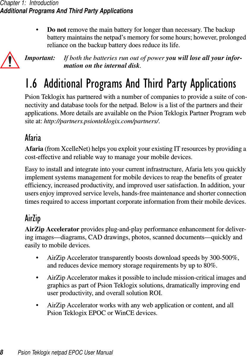 Chapter 1: IntroductionAdditional Programs And Third Party Applications8Psion Teklogix netpad EPOC User Manual•Do not remove the main battery for longer than necessary. The backupbattery maintains the netpad’s memory for some hours; however, prolongedreliance on the backup battery does reduce its life.Important: If both the batteries run out of power you will lose all your infor-mation on the internal disk.1.6  Additional Programs And Third Party ApplicationsPsion Teklogix has partnered with a number of companies to provide a suite of con-nectivity and database tools for the netpad. Below is a list of the partners and theirapplications. More details are available on the Psion Teklogix Partner Program website at: http://partners.psionteklogix.com/partners/.AfariaAfaria (from XcelleNet) helps you exploit your existing IT resources by providing acost-effective and reliable way to manage your mobile devices.Easy to install and integrate into your current infrastructure, Afaria lets you quicklyimplement systems management for mobile devices to reap the benefits of greaterefficiency, increased productivity, and improved user satisfaction. In addition, yourusers enjoy improved service levels, hands-free maintenance and shorter connectiontimes required to access important corporate information from their mobile devices.AirZipAirZip Accelerator provides plug-and-play performance enhancement for deliver-ing images—diagrams, CAD drawings, photos, scanned documents—quickly andeasily to mobile devices.• AirZip Accelerator transparently boosts download speeds by 300-500%,and reduces device memory storage requirements by up to 80%.• AirZip Accelerator makes it possible to include mission-critical images andgraphics as part of Psion Teklogix solutions, dramatically improving enduser productivity, and overall solution ROI.• AirZip Accelerator works with any web application or content, and allPsion Teklogix EPOC or WinCE devices.