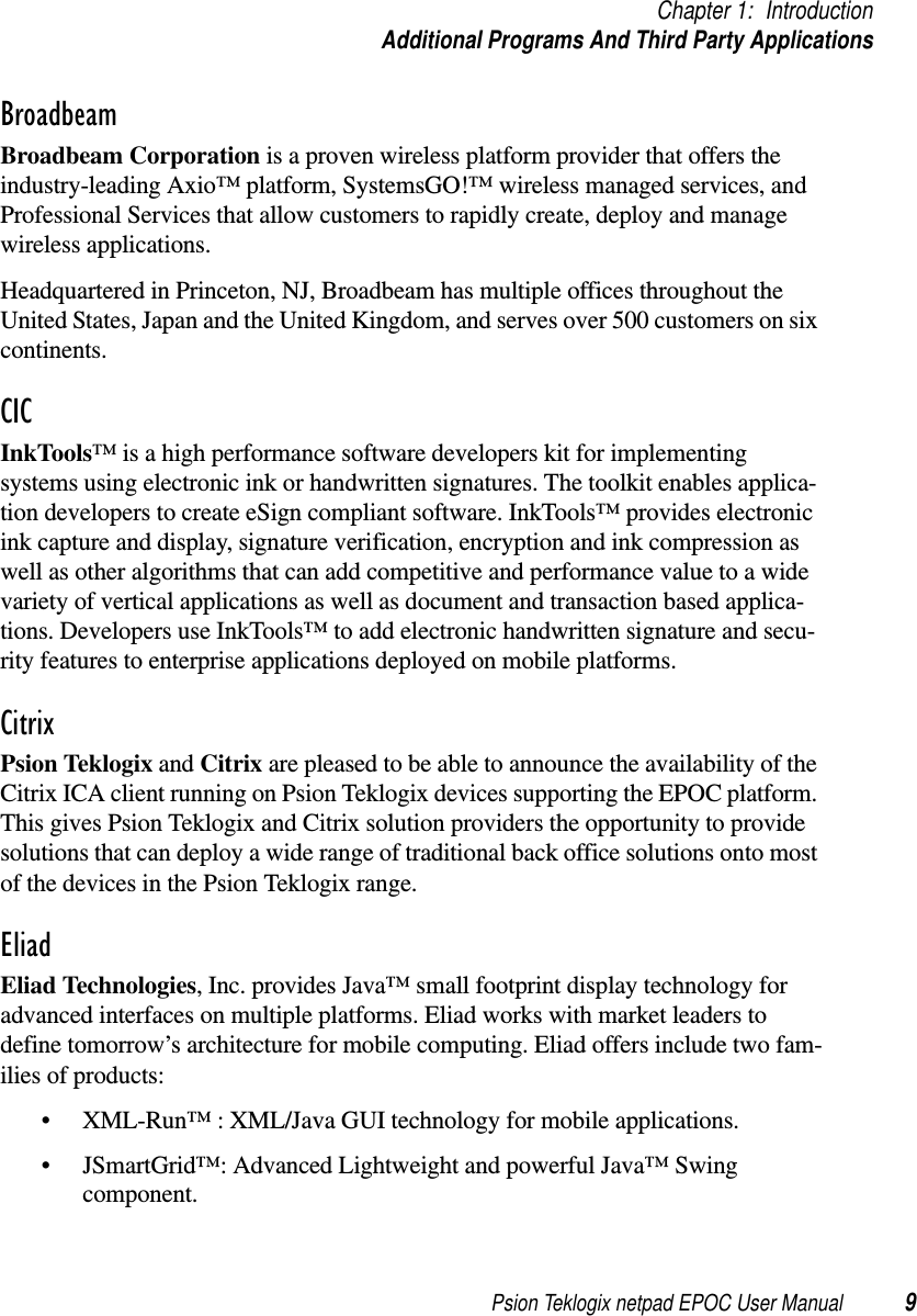 Psion Teklogix netpad EPOC User Manual 9Chapter 1: IntroductionAdditional Programs And Third Party ApplicationsBroadbeamBroadbeam Corporation is a proven wireless platform provider that offers theindustry-leading Axio™ platform, SystemsGO!™ wireless managed services, andProfessional Services that allow customers to rapidly create, deploy and managewireless applications.Headquartered in Princeton, NJ, Broadbeam has multiple offices throughout theUnited States, Japan and the United Kingdom, and serves over 500 customers on sixcontinents.CICInkTools™ is a high performance software developers kit for implementingsystems using electronic ink or handwritten signatures. The toolkit enables applica-tion developers to create eSign compliant software. InkTools™ provides electronicink capture and display, signature verification, encryption and ink compression aswell as other algorithms that can add competitive and performance value to a widevariety of vertical applications as well as document and transaction based applica-tions. Developers use InkTools™ to add electronic handwritten signature and secu-rity features to enterprise applications deployed on mobile platforms.CitrixPsion Teklogix and Citrix are pleased to be able to announce the availability of theCitrix ICA client running on Psion Teklogix devices supporting the EPOC platform.This gives Psion Teklogix and Citrix solution providers the opportunity to providesolutions that can deploy a wide range of traditional back office solutions onto mostof the devices in the Psion Teklogix range.EliadEliad Technologies, Inc. provides Java™ small footprint display technology foradvanced interfaces on multiple platforms. Eliad works with market leaders todefine tomorrow’s architecture for mobile computing. Eliad offers include two fam-ilies of products:• XML-Run™ : XML/Java GUI technology for mobile applications.• JSmartGrid™: Advanced Lightweight and powerful Java™ Swingcomponent.