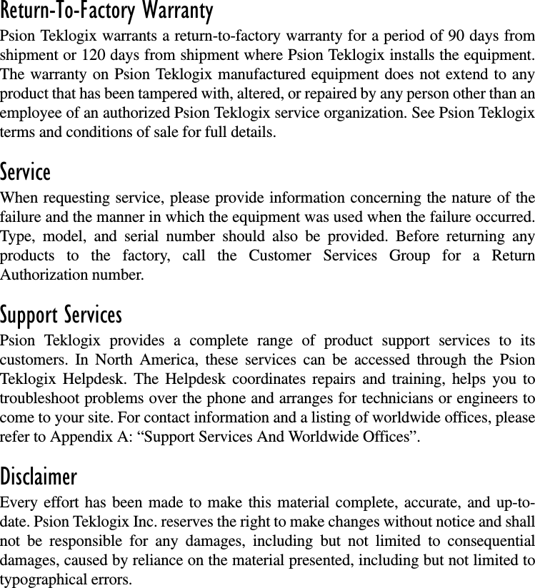 Return-To-Factory WarrantyPsion Teklogix warrants a return-to-factory warranty for a period of 90 days fromshipment or 120 days from shipment where Psion Teklogix installs the equipment.The warranty on Psion Teklogix manufactured equipment does not extend to anyproduct that has been tampered with, altered, or repaired by any person other than anemployee of an authorized Psion Teklogix service organization. See Psion Teklogixterms and conditions of sale for full details.ServiceWhen requesting service, please provide information concerning the nature of thefailure and the manner in which the equipment was used when the failure occurred.Type, model, and serial number should also be provided. Before returning anyproducts to the factory, call the Customer Services Group for a ReturnAuthorization number.Support ServicesPsion Teklogix provides a complete range of product support services to itscustomers. In North America, these services can be accessed through the PsionTeklogix Helpdesk. The Helpdesk coordinates repairs and training, helps you totroubleshoot problems over the phone and arranges for technicians or engineers tocome to your site. For contact information and a listing of worldwide offices, pleaserefer to Appendix A: “Support Services And Worldwide Offices”.DisclaimerEvery effort has been made to make this material complete, accurate, and up-to-date. Psion Teklogix Inc. reserves the right to make changes without notice and shallnot be responsible for any damages, including but not limited to consequentialdamages, caused by reliance on the material presented, including but not limited totypographical errors.