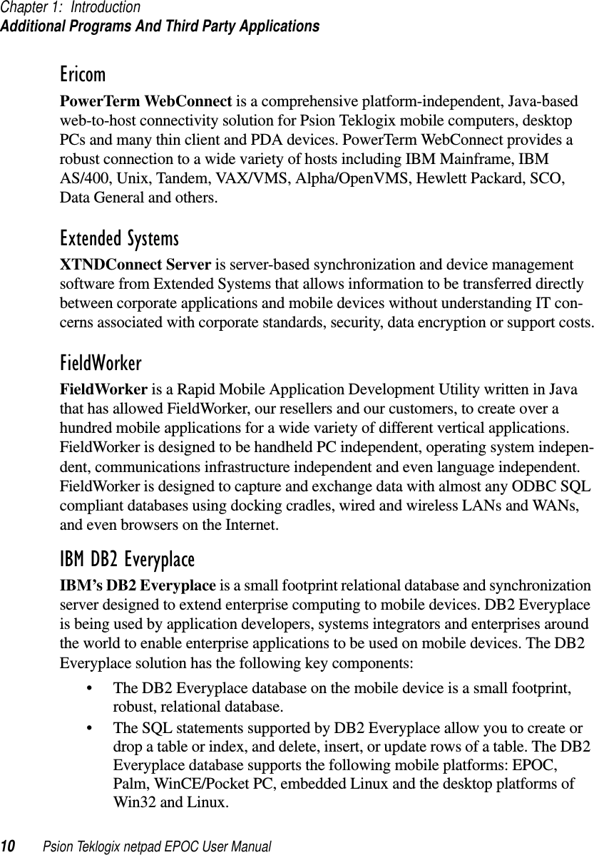 Chapter 1: IntroductionAdditional Programs And Third Party Applications10 Psion Teklogix netpad EPOC User ManualEricomPowerTerm WebConnect is a comprehensive platform-independent, Java-basedweb-to-host connectivity solution for Psion Teklogix mobile computers, desktopPCs and many thin client and PDA devices. PowerTerm WebConnect provides arobust connection to a wide variety of hosts including IBM Mainframe, IBMAS/400, Unix, Tandem, VAX/VMS, Alpha/OpenVMS, Hewlett Packard, SCO,Data General and others.Extended SystemsXTNDConnect Server is server-based synchronization and device managementsoftware from Extended Systems that allows information to be transferred directlybetween corporate applications and mobile devices without understanding IT con-cerns associated with corporate standards, security, data encryption or support costs.FieldWorkerFieldWorker is a Rapid Mobile Application Development Utility written in Javathat has allowed FieldWorker, our resellers and our customers, to create over ahundred mobile applications for a wide variety of different vertical applications.FieldWorker is designed to be handheld PC independent, operating system indepen-dent, communications infrastructure independent and even language independent.FieldWorker is designed to capture and exchange data with almost any ODBC SQLcompliant databases using docking cradles, wired and wireless LANs and WANs,and even browsers on the Internet.IBM DB2 Everyplace IBM’s DB2 Everyplace is a small footprint relational database and synchronizationserver designed to extend enterprise computing to mobile devices. DB2 Everyplaceis being used by application developers, systems integrators and enterprises aroundthe world to enable enterprise applications to be used on mobile devices. The DB2Everyplace solution has the following key components:• The DB2 Everyplace database on the mobile device is a small footprint,robust, relational database.• The SQL statements supported by DB2 Everyplace allow you to create ordrop a table or index, and delete, insert, or update rows of a table. The DB2Everyplace database supports the following mobile platforms: EPOC,Palm, WinCE/Pocket PC, embedded Linux and the desktop platforms ofWin32 and Linux.