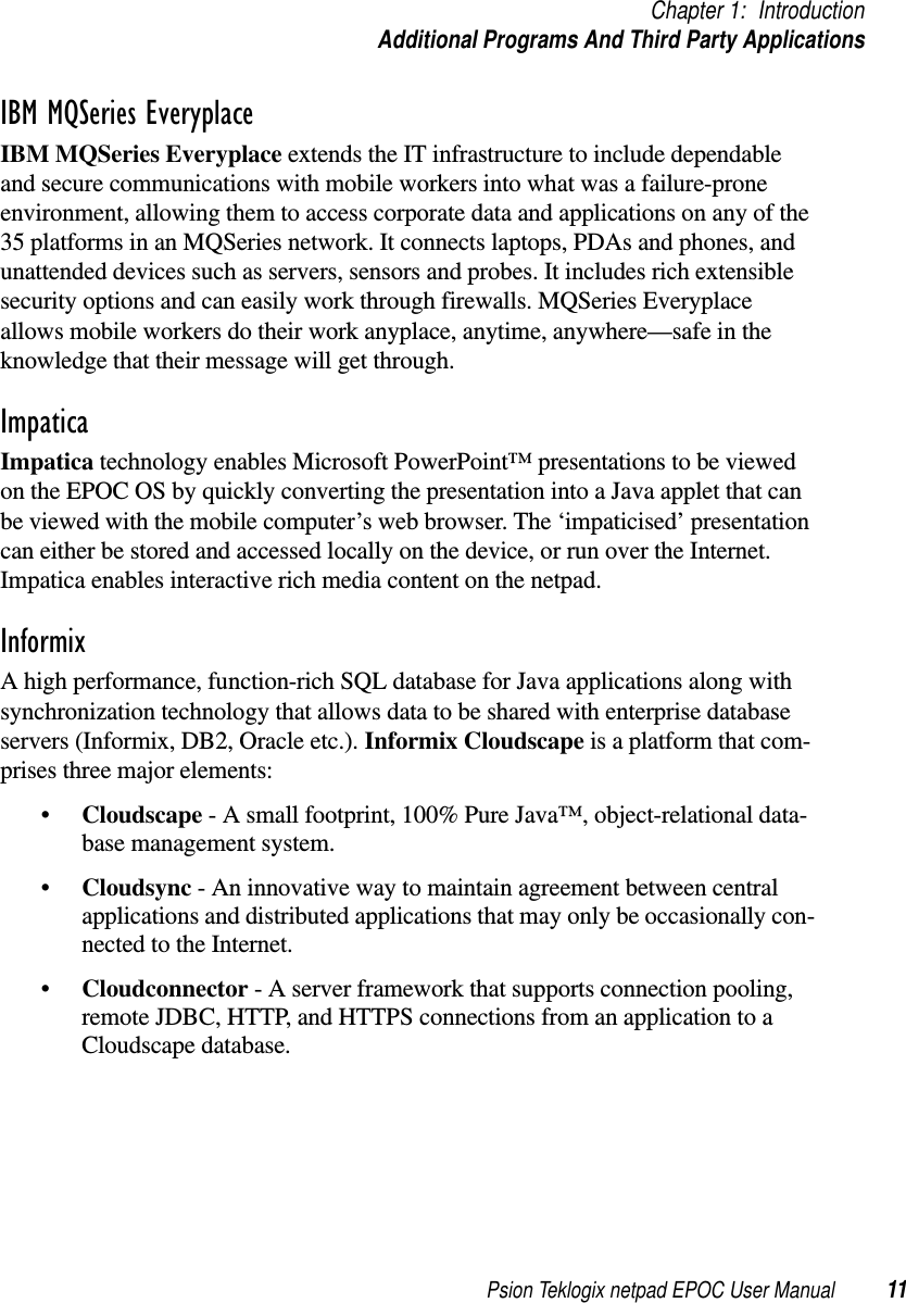 Psion Teklogix netpad EPOC User Manual 11Chapter 1: IntroductionAdditional Programs And Third Party ApplicationsIBM MQSeries EveryplaceIBM MQSeries Everyplace extends the IT infrastructure to include dependableand secure communications with mobile workers into what was a failure-proneenvironment, allowing them to access corporate data and applications on any of the35 platforms in an MQSeries network. It connects laptops, PDAs and phones, andunattended devices such as servers, sensors and probes. It includes rich extensiblesecurity options and can easily work through firewalls. MQSeries Everyplaceallows mobile workers do their work anyplace, anytime, anywhere—safe in theknowledge that their message will get through.ImpaticaImpatica technology enables Microsoft PowerPoint™ presentations to be viewedon the EPOC OS by quickly converting the presentation into a Java applet that canbe viewed with the mobile computer’s web browser. The ‘impaticised’ presentationcan either be stored and accessed locally on the device, or run over the Internet.Impatica enables interactive rich media content on the netpad.InformixA high performance, function-rich SQL database for Java applications along withsynchronization technology that allows data to be shared with enterprise databaseservers (Informix, DB2, Oracle etc.). Informix Cloudscape is a platform that com-prises three major elements:•Cloudscape - A small footprint, 100% Pure Java™, object-relational data-base management system.•Cloudsync - An innovative way to maintain agreement between centralapplications and distributed applications that may only be occasionally con-nected to the Internet.•Cloudconnector - A server framework that supports connection pooling,remote JDBC, HTTP, and HTTPS connections from an application to aCloudscape database.