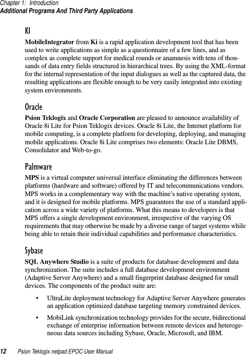 Chapter 1: IntroductionAdditional Programs And Third Party Applications12 Psion Teklogix netpad EPOC User ManualKIMobileIntegrator from Ki is a rapid application development tool that has beenused to write applications as simple as a questionnaire of a few lines, and ascomplex as complete support for medical rounds or anamnesis with tens of thou-sands of data entry fields structured in hierarchical trees. By using the XML-formatfor the internal representation of the input dialogues as well as the captured data, theresulting applications are flexible enough to be very easily integrated into existingsystem environments.OraclePsion Teklogix and Oracle Corporation are pleased to announce availability ofOracle 8i Lite for Psion Teklogix devices. Oracle 8i Lite, the Internet platform formobile computing, is a complete platform for developing, deploying, and managingmobile applications. Oracle 8i Lite comprises two elements: Oracle Lite DBMS,Consolidator and Web-to-go.PalmwareMPS is a virtual computer universal interface eliminating the differences betweenplatforms (hardware and software) offered by IT and telecommunications vendors.MPS works in a complementary way with the machine’s native operating system,and it is designed for mobile platforms. MPS guarantees the use of a standard appli-cation across a wide variety of platforms. What this means to developers is thatMPS offers a single development environment, irrespective of the varying OSrequirements that may otherwise be made by a diverse range of target systems whilebeing able to retain their individual capabilities and performance characteristics.SybaseSQL Anywhere Studio is a suite of products for database development and datasynchronization. The suite includes a full database development environment(Adaptive Server Anywhere) and a small fingerprint database designed for smalldevices. The components of the product suite are:• UltraLite deployment technology for Adaptive Server Anywhere generatesan application optimized database targeting memory constrained devices.• MobiLink synchronization technology provides for the secure, bidirectionalexchange of enterprise information between remote devices and heteroge-neous data sources including Sybase, Oracle, Microsoft, and IBM.