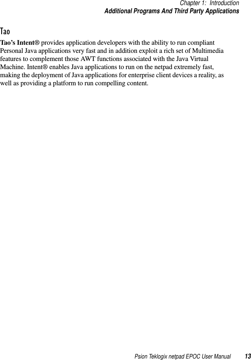 Psion Teklogix netpad EPOC User Manual 13Chapter 1: IntroductionAdditional Programs And Third Party ApplicationsTaoTao’s Intent® provides application developers with the ability to run compliantPersonal Java applications very fast and in addition exploit a rich set of Multimediafeatures to complement those AWT functions associated with the Java VirtualMachine. Intent® enables Java applications to run on the netpad extremely fast,making the deployment of Java applications for enterprise client devices a reality, aswell as providing a platform to run compelling content.