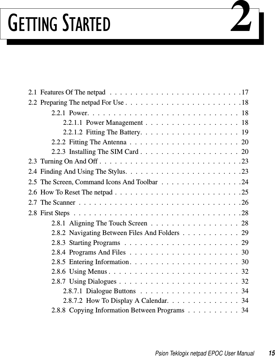 Psion Teklogix netpad EPOC User Manual 15GETTING STARTED 22.1FeaturesOfThenetpad ..........................172.2PreparingThenetpadForUse.......................182.2.1Power.............................182.2.1.1PowerManagement..................182.2.1.2FittingTheBattery...................192.2.2FittingTheAntenna.....................202.2.3InstallingTheSIMCard...................202.3TurningOnAndOff............................232.4FindingAndUsingTheStylus.......................232.5TheScreen,CommandIconsAndToolbar................242.6HowToResetThenetpad.........................252.7TheScanner................................262.8FirstSteps.................................282.8.1AligningTheTouchScreen.................282.8.2NavigatingBetweenFilesAndFolders...........292.8.3StartingPrograms......................292.8.4ProgramsAndFiles.....................302.8.5EnteringInformation.....................302.8.6UsingMenus.........................322.8.7UsingDialogues.......................322.8.7.1DialogueButtons ...................342.8.7.2 How To Display A Calendar. . . . . . . . . . . . . . 342.8.8 Copying Information Between Programs . . . . . . . . . . 34