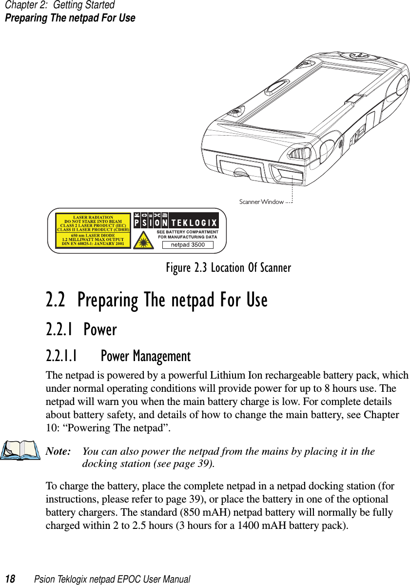 Chapter 2: Getting StartedPreparing The netpad For Use18 Psion Teklogix netpad EPOC User ManualFigure 2.3 Location Of Scanner2.2  Preparing The netpad For Use2.2.1  Power2.2.1.1 Power ManagementThe netpad is powered by a powerful Lithium Ion rechargeable battery pack, whichunder normal operating conditions will provide power for up to 8 hours use. Thenetpad will warn you when the main battery charge is low. For complete detailsabout battery safety, and details of how to change the main battery, see Chapter10: “Powering The netpad”.Note: You can also power the netpad from the mains by placing it in thedocking station (see page 39).To charge the battery, place the complete netpad in a netpad docking station (forinstructions, please refer to page 39), or place the battery in one of the optionalbattery chargers. The standard (850 mAH) netpad battery will normally be fullycharged within 2 to 2.5 hours (3 hours for a 1400 mAH battery pack).Scanner Window