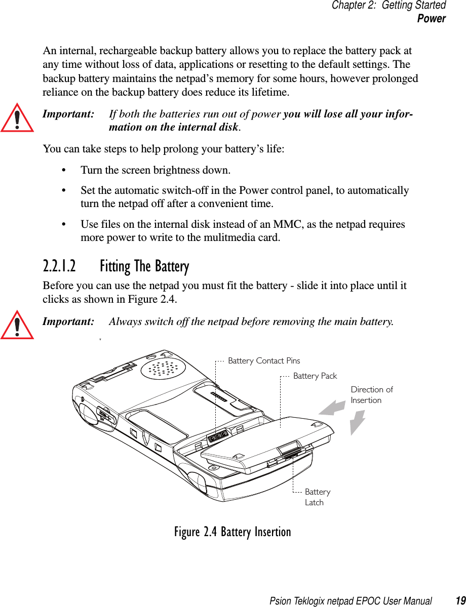 Psion Teklogix netpad EPOC User Manual 19Chapter 2: Getting StartedPowerAn internal, rechargeable backup battery allows you to replace the battery pack atany time without loss of data, applications or resetting to the default settings. Thebackup battery maintains the netpad’s memory for some hours, however prolongedreliance on the backup battery does reduce its lifetime.Important: If both the batteries run out of power you will lose all your infor-mation on the internal disk.You can take steps to help prolong your battery’s life:• Turn the screen brightness down.• Set the automatic switch-off in the Power control panel, to automaticallyturn the netpad off after a convenient time.• Use files on the internal disk instead of an MMC, as the netpad requiresmore power to write to the mulitmedia card.2.2.1.2 Fitting The BatteryBefore you can use the netpad you must fit the battery - slide it into place until itclicks as shown in Figure 2.4.Important: Always switch off the netpad before removing the main battery.TFigure 2.4 Battery InsertionBattery PackDirection ofInsertionBatteryLatchBattery Contact Pins