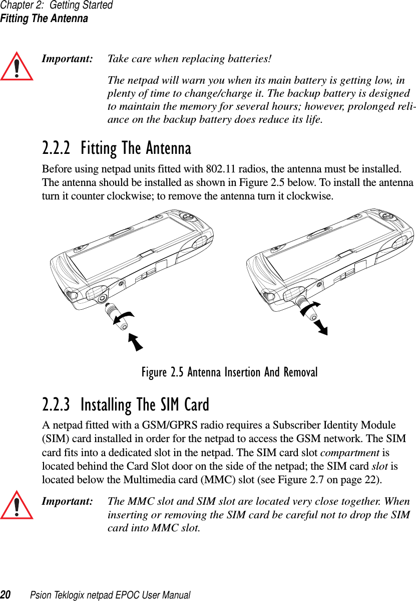 Chapter 2: Getting StartedFitting The Antenna20 Psion Teklogix netpad EPOC User ManualImportant: Take care when replacing batteries!The netpad will warn you when its main battery is getting low, inplenty of time to change/charge it. The backup battery is designedto maintain the memory for several hours; however, prolonged reli-ance on the backup battery does reduce its life.2.2.2  Fitting The AntennaBefore using netpad units fitted with 802.11 radios, the antenna must be installed.The antenna should be installed as shown in Figure 2.5 below. To install the antennaturn it counter clockwise; to remove the antenna turn it clockwise.Figure 2.5 Antenna Insertion And Removal2.2.3  Installing The SIM CardA netpad fitted with a GSM/GPRS radio requires a Subscriber Identity Module(SIM) card installed in order for the netpad to access the GSM network. The SIMcard fits into a dedicated slot in the netpad. The SIM card slot compartment islocated behind the Card Slot door on the side of the netpad; the SIM card slot islocated below the Multimedia card (MMC) slot (see Figure 2.7 on page 22).Important: The MMC slot and SIM slot are located very close together. Wheninserting or removing the SIM card be careful not to drop the SIMcard into MMC slot.