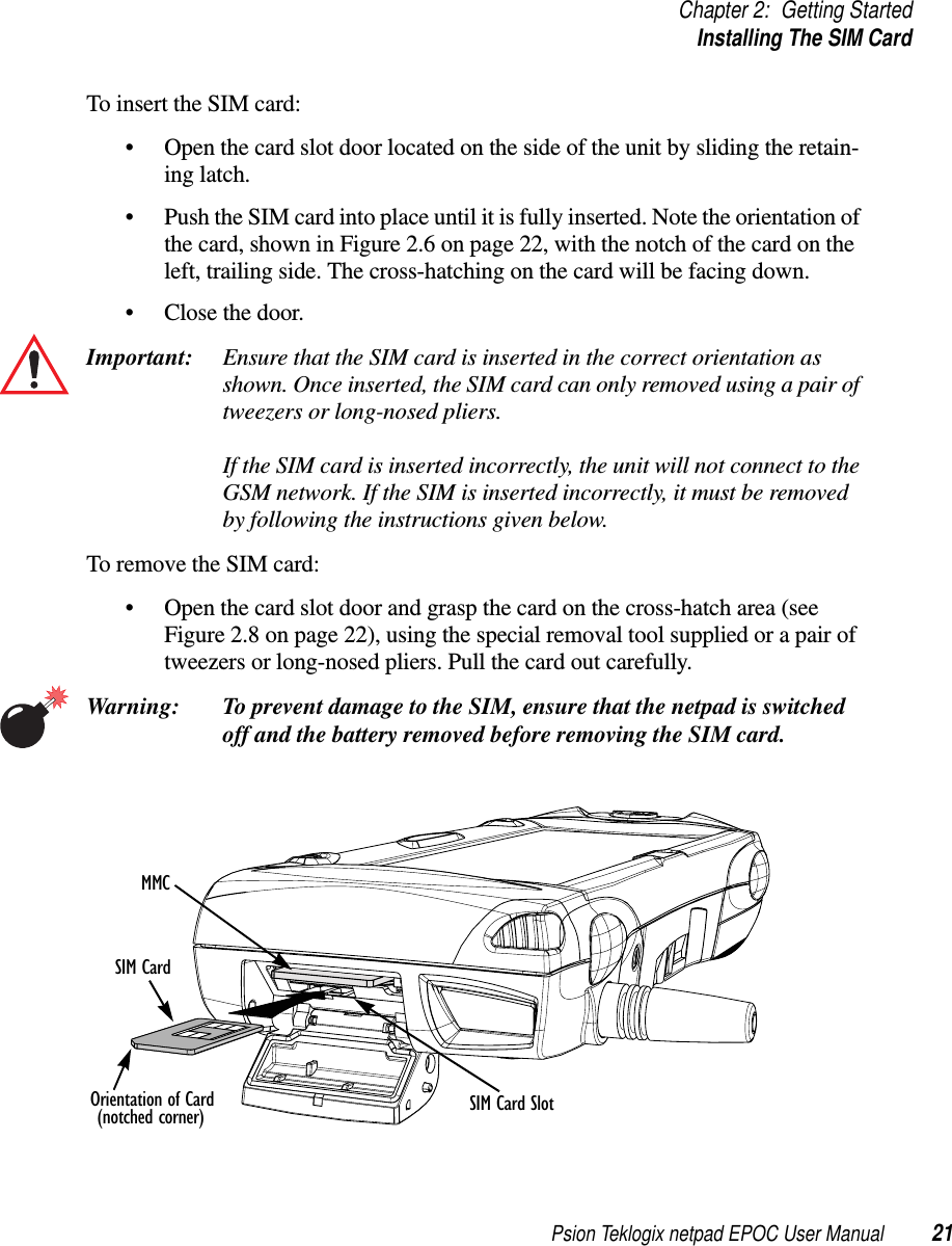 Psion Teklogix netpad EPOC User Manual 21Chapter 2: Getting StartedInstalling The SIM CardTo insert the SIM card:• Open the card slot door located on the side of the unit by sliding the retain-ing latch.• Push the SIM card into place until it is fully inserted. Note the orientation ofthe card, shown in Figure 2.6 on page 22, with the notch of the card on theleft, trailing side. The cross-hatching on the card will be facing down.• Close the door.Important: Ensure that the SIM card is inserted in the correct orientation asshown. Once inserted, the SIM card can only removed using a pair oftweezers or long-nosed pliers.If the SIM card is inserted incorrectly, the unit will not connect to theGSM network. If the SIM is inserted incorrectly, it must be removedby following the instructions given below.To remove the SIM card:• Open the card slot door and grasp the card on the cross-hatch area (seeFigure 2.8 on page 22), using the special removal tool supplied or a pair oftweezers or long-nosed pliers. Pull the card out carefully.Warning: To prevent damage to the SIM, ensure that the netpad is switchedoff and the battery removed before removing the SIM card.MMCSIM CardSIM Card SlotOrientation of Card(notched corner)