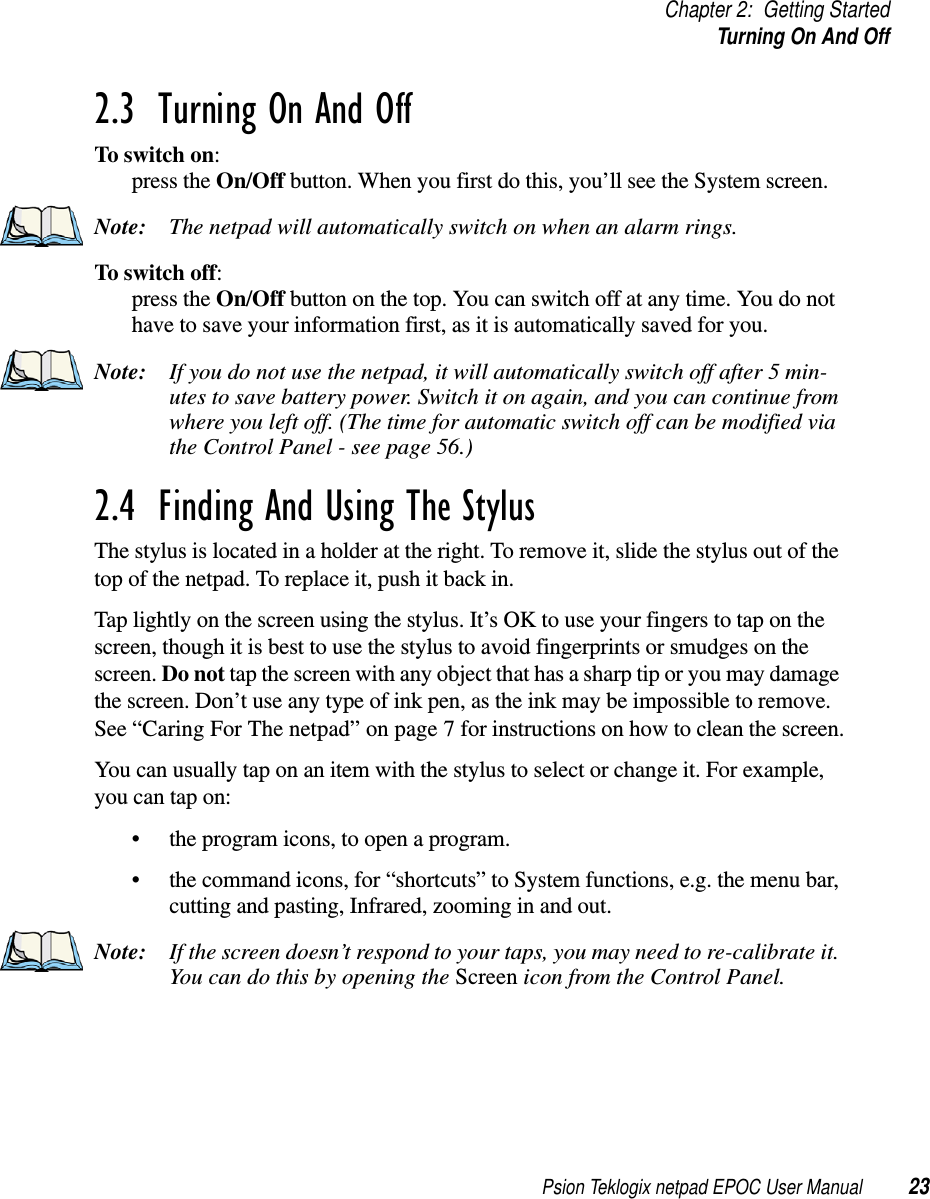 Psion Teklogix netpad EPOC User Manual 23Chapter 2: Getting StartedTurningOnAndOff2.3  Turning On And OffTo switch on:press the On/Off button. When you first do this, you’ll see the System screen.Note: The netpad will automatically switch on when an alarm rings.To switch off:press the On/Off button on the top. You can switch off at any time. You do nothave to save your information first, as it is automatically saved for you.Note: If you do not use the netpad, it will automatically switch off after 5 min-utes to save battery power. Switch it on again, and you can continue fromwhere you left off. (The time for automatic switch off can be modified viathe Control Panel - see page 56.)2.4  Finding And Using The StylusThe stylus is located in a holder at the right. To remove it, slide the stylus out of thetopofthenetpad.Toreplaceit,pushitbackin.Tap lightly on the screen using the stylus. It’s OK to use your fingers to tap on thescreen, though it is best to use the stylus to avoid fingerprints or smudges on thescreen. Do not tap the screen with any object that has a sharp tip or you may damagethe screen. Don’t use any type of ink pen, as the ink may be impossible to remove.See “Caring For The netpad” on page 7 for instructions on how to clean the screen.You can usually tap on an item with the stylus to select or change it. For example,you can tap on:• the program icons, to open a program.• the command icons, for “shortcuts” to System functions, e.g. the menu bar,cutting and pasting, Infrared, zooming in and out.Note: If the screen doesn’t respond to your taps, you may need to re-calibrate it.You can do this by opening the Screen icon from the Control Panel.