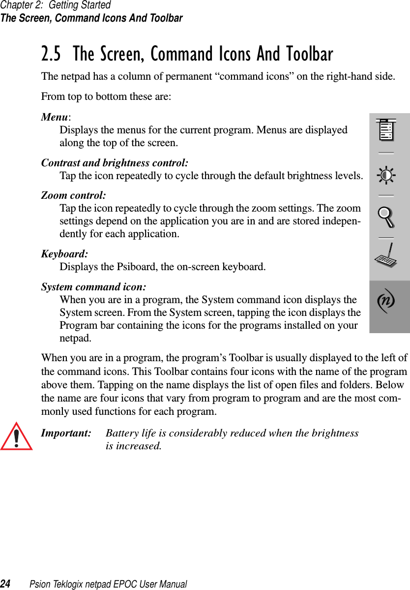 Chapter 2: Getting StartedThe Screen, Command Icons And Toolbar24 Psion Teklogix netpad EPOC User Manual2.5  The Screen, Command Icons And ToolbarThe netpad has a column of permanent “command icons” on the right-hand side.From top to bottom these are:Menu:Displays the menus for the current program. Menus are displayedalong the top of the screen.Contrast and brightness control:Tap the icon repeatedly to cycle through the default brightness levels.Zoom control:Tap the icon repeatedly to cycle through the zoom settings. The zoomsettings depend on the application you are in and are stored indepen-dently for each application.Keyboard:Displays the Psiboard, the on-screen keyboard.System command icon:When you are in a program, the System command icon displays theSystem screen. From the System screen, tapping the icon displays theProgram bar containing the icons for the programs installed on yournetpad.When you are in a program, the program’s Toolbar is usually displayed to the left ofthe command icons. This Toolbar contains four icons with the name of the programabove them. Tapping on the name displays the list of open files and folders. Belowthe name are four icons that vary from program to program and are the most com-monly used functions for each program.Important: Battery life is considerably reduced when the brightnessis increased.