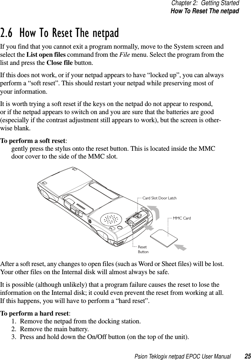 Psion Teklogix netpad EPOC User Manual 25Chapter 2: Getting StartedHow To Reset The netpad2.6  How To Reset The netpad If you find that you cannot exit a program normally, move to the System screen andselect the List open files command from the File menu. Select the program from thelist and press the Close file button.If this does not work, or if your netpad appears to have “locked up”, you can alwaysperform a “soft reset”. This should restart your netpad while preserving most ofyour information.It is worth trying a soft reset if the keys on the netpad do not appear to respond,or if the netpad appears to switch on and you are sure that the batteries are good(especially if the contrast adjustment still appears to work), but the screen is other-wise blank.To perform a soft reset:gently press the stylus onto the reset button. This is located inside the MMCdoor cover to the side of the MMC slot.After a soft reset, any changes to open files (such as Word or Sheet files) will be lost.Your other files on the Internal disk will almost always be safe.It is possible (although unlikely) that a program failure causes the reset to lose theinformation on the Internal disk; it could even prevent the reset from working at all.If this happens, you will have to perform a “hard reset”.To perform a hard reset:1. Remove the netpad from the docking station.2. Remove the main battery.3. Press and hold down the On/Off button (on the top of the unit).Card Slot Door LatchMMC CardResetButton