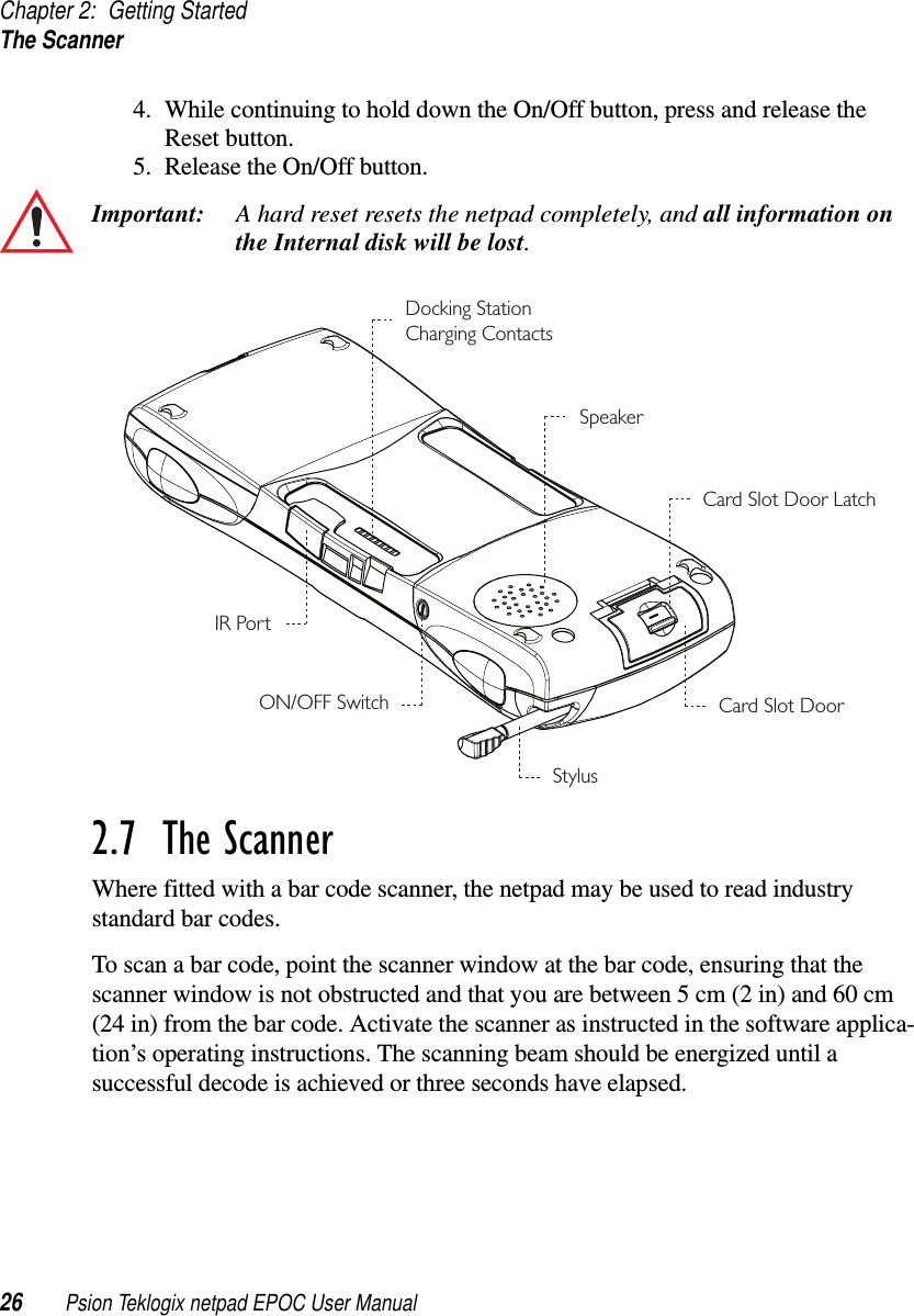 Chapter 2: Getting StartedThe Scanner26 Psion Teklogix netpad EPOC User Manual4. While continuing to hold down the On/Off button, press and release theReset button.5. Release the On/Off button.Important: A hard reset resets the netpad completely, and all information onthe Internal disk will be lost.2.7  The ScannerWhere fitted with a bar code scanner, the netpad may be used to read industrystandard bar codes.To scan a bar code, point the scanner window at the bar code, ensuring that thescanner window is not obstructed and that you are between 5 cm (2 in) and 60 cm(24 in) from the bar code. Activate the scanner as instructed in the software applica-tion’s operating instructions. The scanning beam should be energized until asuccessful decode is achieved or three seconds have elapsed.SpeakerCard Slot Door LatchCard Slot DoorStylusON/OFF SwitchDocking StationCharging ContactsIR Port