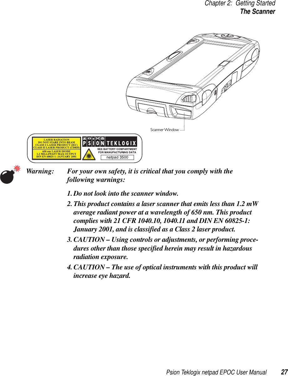 Psion Teklogix netpad EPOC User Manual 27Chapter 2: Getting StartedThe ScannerWarning: For your own safety, it is critical that you comply with thefollowing warnings:1. Do not look into the scanner window.2. This product contains a laser scanner that emits less than 1.2 mWaverage radiant power at a wavelength of 650 nm. This productcomplies with 21 CFR 1040.10, 1040.11 and DIN EN 60825-1:January 2001, and is classified as a Class 2 laser product.3. CAUTION – Using controls or adjustments, or performing proce-dures other than those specified herein may result in hazardousradiation exposure.4. CAUTION – The use of optical instruments with this product willincrease eye hazard.Scanner Window