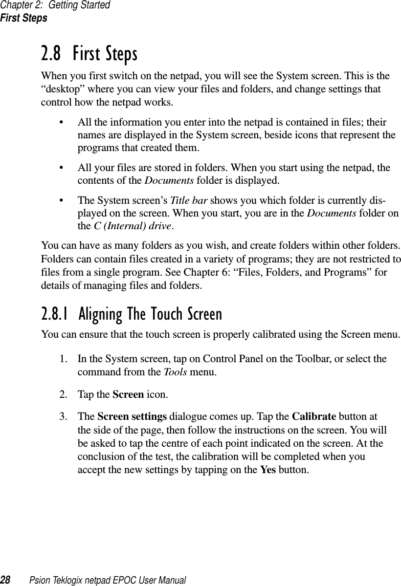 Chapter 2: Getting StartedFirst Steps28 Psion Teklogix netpad EPOC User Manual2.8  First StepsWhen you first switch on the netpad, you will see the System screen. This is the“desktop” where you can view your files and folders, and change settings thatcontrol how the netpad works.• All the information you enter into the netpad is contained in files; theirnames are displayed in the System screen, beside icons that represent theprograms that created them.• All your files are stored in folders. When you start using the netpad, thecontents of the Documents folder is displayed.• The System screen’s Title bar shows you which folder is currently dis-played on the screen. When you start, you are in the Documents folder onthe C (Internal) drive.You can have as many folders as you wish, and create folders within other folders.Folders can contain files created in a variety of programs; they are not restricted tofiles from a single program. See Chapter 6: “Files, Folders, and Programs” fordetails of managing files and folders.2.8.1  Aligning The Touch ScreenYou can ensure that the touch screen is properly calibrated using the Screen menu.1. In the System screen, tap on Control Panel on the Toolbar, or select thecommand from the Tools menu.2. Tap the Screen icon.3. The Screen settings dialogue comes up. Tap the Calibrate button atthe side of the page, then follow the instructions on the screen. You willbe asked to tap the centre of each point indicated on the screen. At theconclusion of the test, the calibration will be completed when youaccept the new settings by tapping on the Yes button.