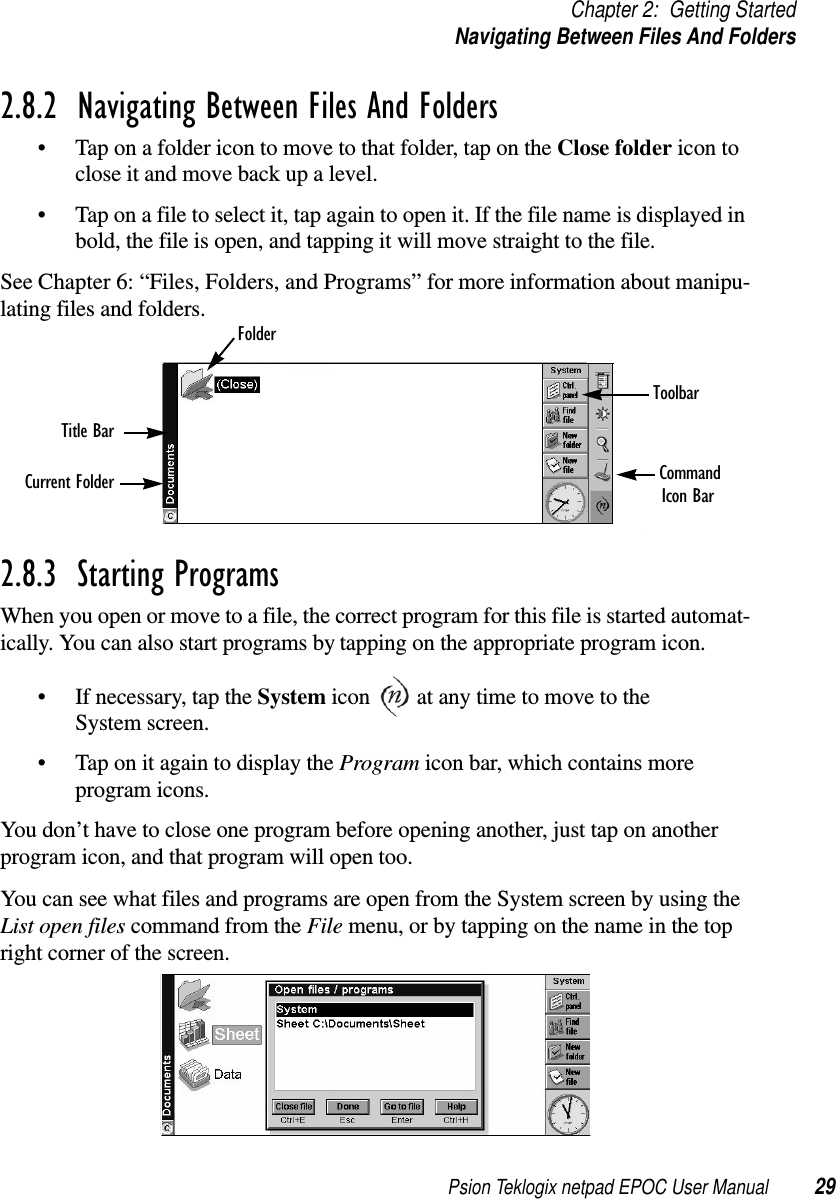 Psion Teklogix netpad EPOC User Manual 29Chapter 2: Getting StartedNavigating Between Files And Folders2.8.2  Navigating Between Files And Folders• Tap on a folder icon to move to that folder, tap on the Close folder icon toclose it and move back up a level.• Tap on a file to select it, tap again to open it. If the file name is displayed inbold, the file is open, and tapping it will move straight to the file.See Chapter 6: “Files, Folders, and Programs” for more information about manipu-lating files and folders.2.8.3  Starting ProgramsWhen you open or move to a file, the correct program for this file is started automat-ically. You can also start programs by tapping on the appropriate program icon.• If necessary, tap the System icon at any time to move to theSystem screen.• Tap on it again to display the Program icon bar, which contains moreprogram icons.You don’t have to close one program before opening another, just tap on anotherprogram icon, and that program will open too.You can see what files and programs are open from the System screen by using theList open files command from the File menu, or by tapping on the name in the topright corner of the screen.Title BarFolderCommandToolbarCurrent Folder Icon Bar