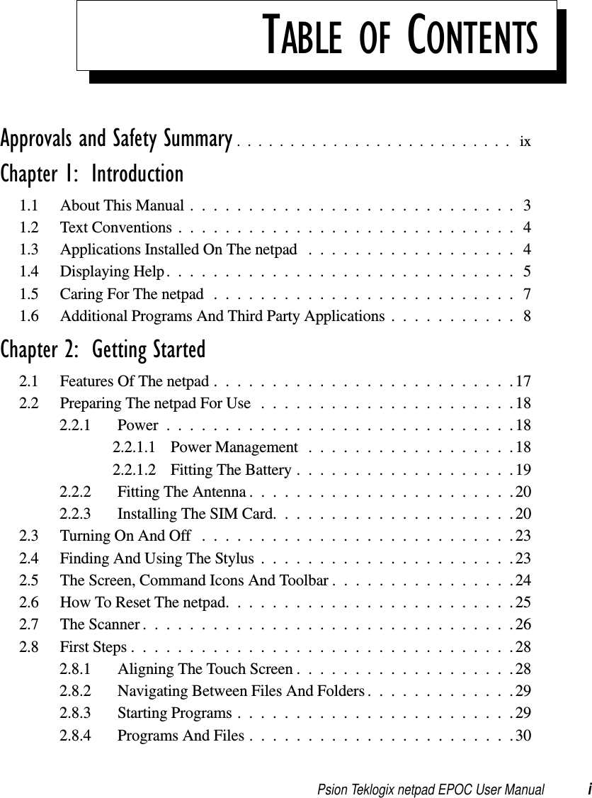 Psion Teklogix netpad EPOC User Manual iTABLE OF CONTENTSApprovals and Safety Summary .......................... ixChapter 1:  Introduction1.1 About This Manual ............................31.2 TextConventions.............................41.3 ApplicationsInstalledOnThenetpad ..................41.4 DisplayingHelp..............................51.5 CaringForThenetpad..........................71.6 AdditionalProgramsAndThirdPartyApplications...........8Chapter 2:  Getting Started2.1 FeaturesOfThenetpad..........................172.2 PreparingThenetpadForUse......................182.2.1 Power..............................182.2.1.1 PowerManagement ..................182.2.1.2 FittingTheBattery...................192.2.2 FittingTheAntenna.......................202.2.3 InstallingTheSIMCard.....................202.3 TurningOnAndOff ...........................232.4 FindingAndUsingTheStylus......................232.5 TheScreen,CommandIconsAndToolbar................242.6 HowToResetThenetpad.........................252.7 TheScanner................................262.8 FirstSteps.................................282.8.1 AligningTheTouchScreen...................282.8.2 NavigatingBetweenFilesAndFolders.............292.8.3 StartingPrograms........................292.8.4 ProgramsAndFiles.......................30