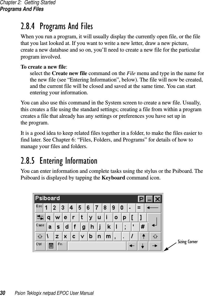 Chapter 2: Getting StartedPrograms And Files30 Psion Teklogix netpad EPOC User Manual2.8.4  Programs And FilesWhen you run a program, it will usually display the currently open file, or the filethat you last looked at. If you want to write a new letter, draw a new picture,create a new database and so on, you’ll need to create a new file for the particularprogram involved.To create a new file:select the Create new file commandontheFile menu and type in the name forthe new file (see “Entering Information”, below). The file will now be created,and the current file will be closed and saved at the same time. You can startentering your information.You can also use this command in the System screen to create a new file. Usually,this creates a file using the standard settings; creating a file from within a programcreates a file that already has any settings or preferences you have set up inthe program.It is a good idea to keep related files together in a folder, to make the files easier tofind later. See Chapter 6: “Files, Folders, and Programs” for details of how tomanage your files and folders.2.8.5  Entering InformationYou can enter information and complete tasks using the stylus or the Psiboard. ThePsiboard is displayed by tapping the Keyboard command icon.Sizing Corner