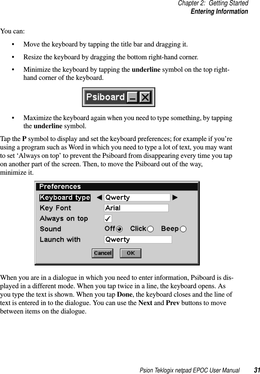 Psion Teklogix netpad EPOC User Manual 31Chapter 2: Getting StartedEntering InformationYou can:• Move the keyboard by tapping the title bar and dragging it.• Resize the keyboard by dragging the bottom right-hand corner.• Minimize the keyboard by tapping the underline symbol on the top right-hand corner of the keyboard.• Maximize the keyboard again when you need to type something, by tappingthe underline symbol.Tap the Psymbol to display and set the keyboard preferences; for example if you’reusing a program such as Word in which you need to type a lot of text, you may wantto set ‘Always on top’ to prevent the Psiboard from disappearing every time you tapon another part of the screen. Then, to move the Psiboard out of the way,minimize it.When you are in a dialogue in which you need to enter information, Psiboard is dis-played in a different mode. When you tap twice in a line, the keyboard opens. Asyou type the text is shown. When you tap Done, the keyboard closes and the line oftext is entered in to the dialogue. You can use the Next and Prev buttons to movebetween items on the dialogue.