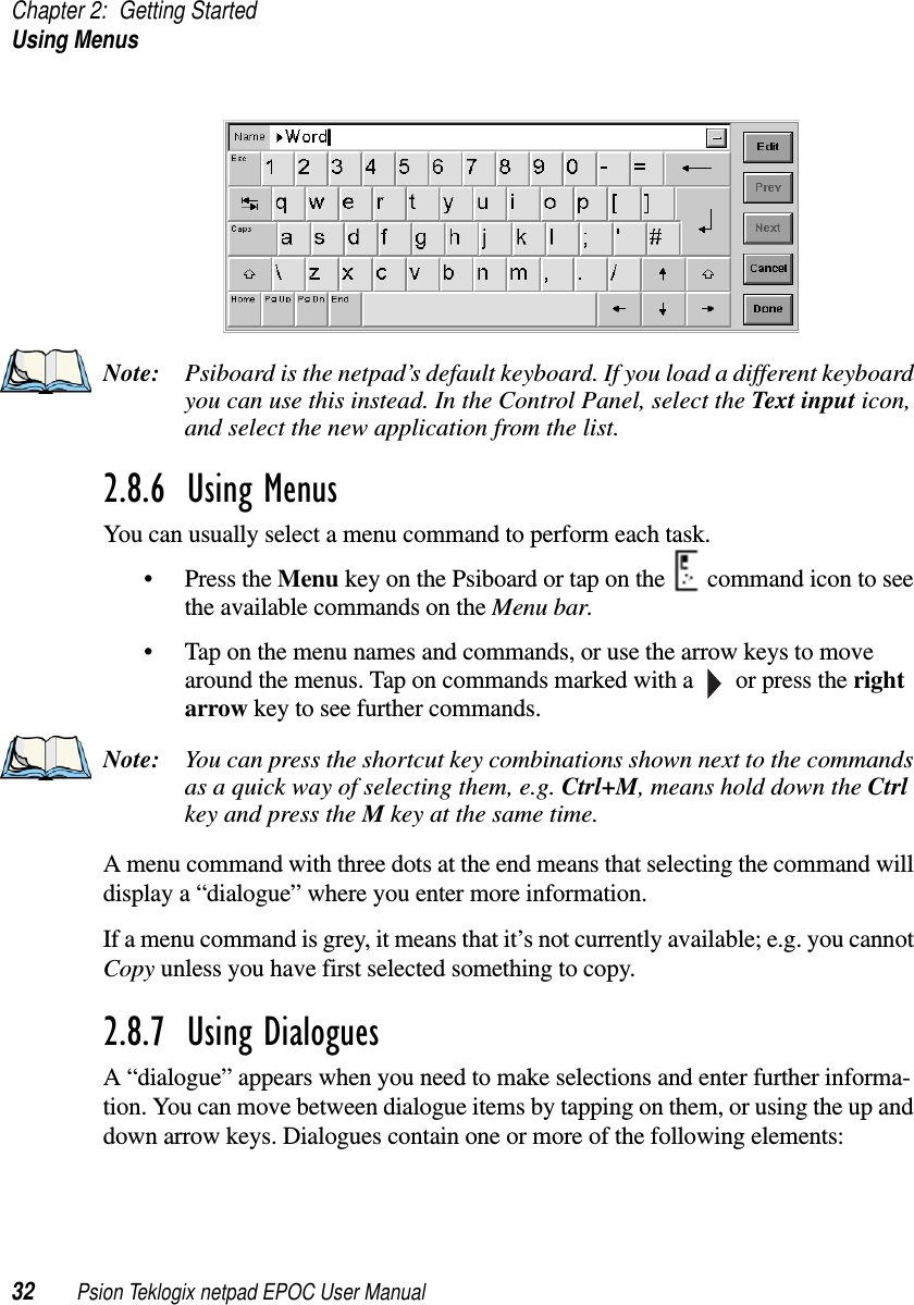 Chapter 2: Getting StartedUsing Menus32 Psion Teklogix netpad EPOC User ManualNote: Psiboard is the netpad’s default keyboard. If you load a different keyboardyou can use this instead. In the Control Panel, select the Text input icon,and select the new application from the list.2.8.6  Using MenusYou can usually select a menu command to perform each task.• Press the Menu keyonthePsiboardortaponthe commandicontoseethe available commands on the Menu bar.• Tap on the menu names and commands, or use the arrow keys to movearound the menus. Tap on commands marked with a or press the rightarrow key to see further commands.Note: You can press the shortcut key combinations shown next to the commandsas a quick way of selecting them, e.g. Ctrl+M, means hold down the Ctrlkey and press the Mkey at the same time.A menu command with three dots at the end means that selecting the command willdisplay a “dialogue” where you enter more information.If a menu command is grey, it means that it’s not currently available; e.g. you cannotCopy unless you have first selected something to copy.2.8.7  Using DialoguesA “dialogue” appears when you need to make selections and enter further informa-tion. You can move between dialogue items by tapping on them, or using the up anddown arrow keys. Dialogues contain one or more of the following elements: