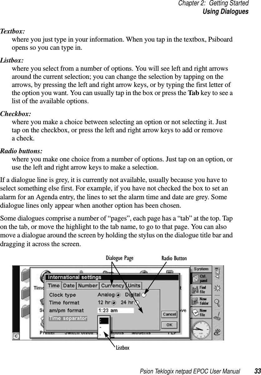 Psion Teklogix netpad EPOC User Manual 33Chapter 2: Getting StartedUsing DialoguesTextbox:where you just type in your information. When you tap in the textbox, Psiboardopens so you can type in.Listbox:where you select from a number of options. You will see left and right arrowsaround the current selection; you can change the selection by tapping on thearrows, by pressing the left and right arrow keys, or by typing the first letter ofthe option you want. You can usually tap in the box or press the Tab keytoseealist of the available options.Checkbox:where you make a choice between selecting an option or not selecting it. Justtap on the checkbox, or press the left and right arrow keys to add or removea check.Radio buttons:where you make one choice from a number of options. Just tap on an option, oruse the left and right arrow keys to make a selection.If a dialogue line is grey, it is currently not available, usually because you have toselect something else first. For example, if you have not checked the box to set analarm for an Agenda entry, the lines to set the alarm time and date are grey. Somedialogue lines only appear when another option has been chosen.Some dialogues comprise a number of “pages”, each page has a “tab” at the top. Tapon the tab, or move the highlight to the tab name, to go to that page. You can alsomove a dialogue around the screen by holding the stylus on the dialogue title bar anddragging it across the screen.Dialogue Page Radio ButtonListbox