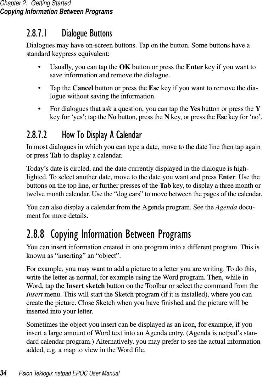 Chapter 2: Getting StartedCopying Information Between Programs34 Psion Teklogix netpad EPOC User Manual2.8.7.1 Dialogue ButtonsDialogues may have on-screen buttons. Tap on the button. Some buttons have astandard keypress equivalent:• Usually, you can tap the OK button or press the Enter key if you want tosave information and remove the dialogue.•TaptheCancel button or press the Esc key if you want to remove the dia-logue without saving the information.• For dialogues that ask a question, you can tap the Yes button or press the Ykey for ‘yes’; tap the No button, press the Nkey, or press the Esc key for ‘no’.2.8.7.2 How To Display A CalendarIn most dialogues in which you can type a date, move to the date line then tap againor press Tab to display a calendar.Today’s date is circled, and the date currently displayed in the dialogue is high-lighted. To select another date, move to the date you want and press Enter.Usethebuttons on the top line, or further presses of the Tab key, to display a three month ortwelve month calendar. Use the “dog ears” to move between the pages of the calendar.You can also display a calendar from the Agenda program. See the Agenda docu-ment for more details.2.8.8  Copying Information Between ProgramsYou can insert information created in one program into a different program. This isknown as “inserting” an “object”.For example, you may want to add a picture to a letter you are writing. To do this,write the letter as normal, for example using the Word program. Then, while inWord, tap the Insert sketch button on the Toolbar or select the command from theInsert menu. This will start the Sketch program (if it is installed), where you cancreate the picture. Close Sketch when you have finished and the picture will beinserted into your letter.Sometimes the object you insert can be displayed as an icon, for example, if youinsert a large amount of Word text into an Agenda entry. (Agenda is netpad’s stan-dard calendar program.) Alternatively, you may prefer to see the actual informationadded, e.g. a map to view in the Word file.