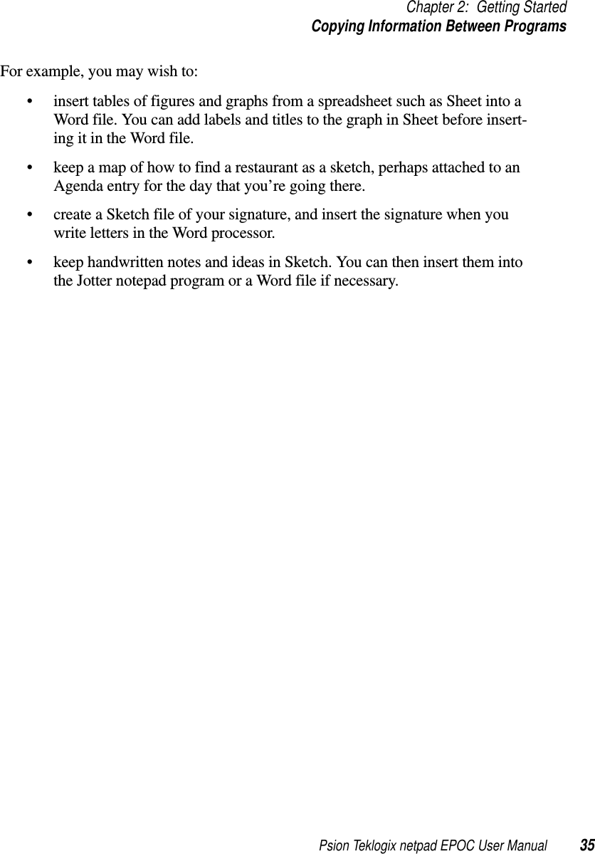 Psion Teklogix netpad EPOC User Manual 35Chapter 2: Getting StartedCopying Information Between ProgramsFor example, you may wish to:• insert tables of figures and graphs from a spreadsheet such as Sheet into aWord file. You can add labels and titles to the graph in Sheet before insert-ing it in the Word file.• keep a map of how to find a restaurant as a sketch, perhaps attached to anAgenda entry for the day that you’re going there.• create a Sketch file of your signature, and insert the signature when youwrite letters in the Word processor.• keep handwritten notes and ideas in Sketch. You can then insert them intothe Jotter notepad program or a Word file if necessary.