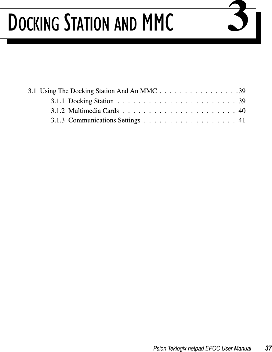 Psion Teklogix netpad EPOC User Manual 37DOCKING STATION AND MMC 33.1UsingTheDockingStationAndAnMMC................393.1.1DockingStation.......................393.1.2MultimediaCards......................403.1.3 Communications Settings . . . . . . . . . . . . . . . . . . 41