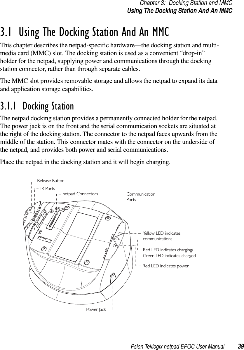 Psion Teklogix netpad EPOC User Manual 39Chapter 3: Docking Station and MMCUsingTheDockingStationAndAnMMC3.1  Using The Docking Station And An MMCThis chapter describes the netpad-specific hardware—the docking station and multi-media card (MMC) slot. The docking station is used as a convenient “drop-in”holder for the netpad, supplying power and communications through the dockingstation connector, rather than through separate cables.The MMC slot provides removable storage and allows the netpad to expand its dataand application storage capabilities.3.1.1  Docking StationThe netpad docking station provides a permanently connected holder for the netpad.The power jack is on the front and the serial communication sockets are situated atthe right of the docking station. The connector to the netpad faces upwards from themiddle of the station. This connector mates with the connector on the underside ofthe netpad, and provides both power and serial communications.Place the netpad in the docking station and it will begin charging.netpad Connectors CommunicationPor tsPower JackIR PortsRelease ButtonYellow LED indicates communicationsRed LED indicates charging/Green LED indicates chargedRed LED indicates power