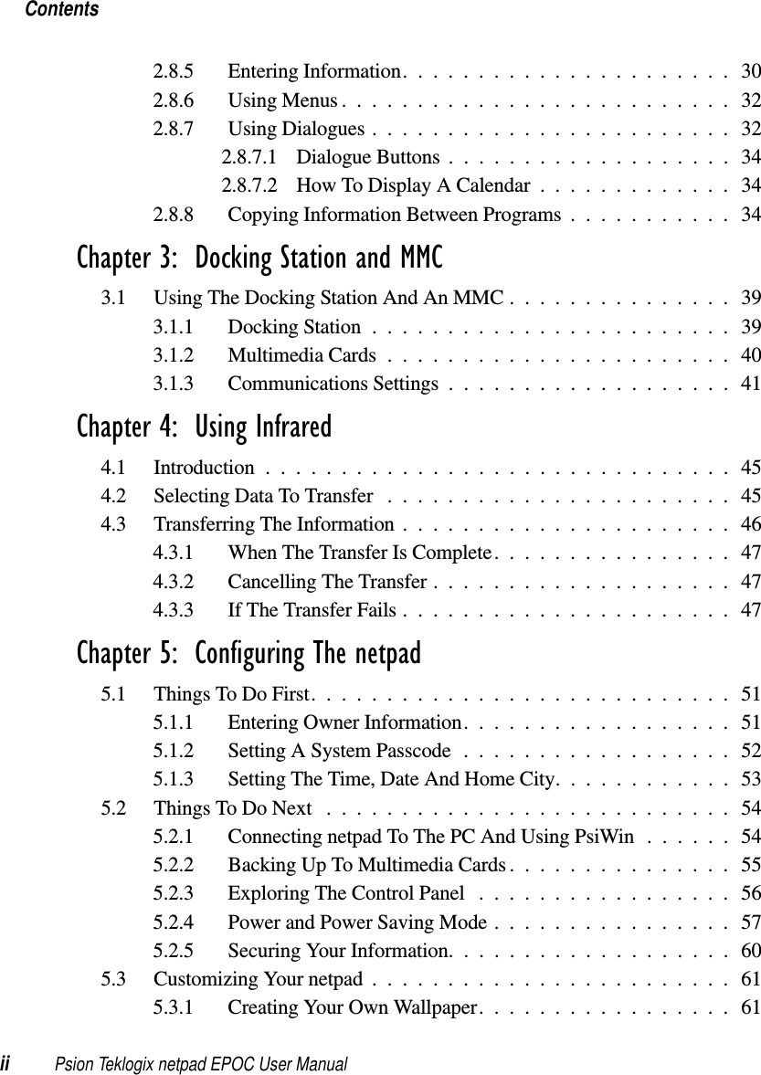Contentsii Psion Teklogix netpad EPOC User Manual2.8.5 EnteringInformation......................302.8.6 UsingMenus..........................322.8.7 Using Dialogues ........................322.8.7.1 DialogueButtons...................342.8.7.2 HowToDisplayACalendar.............342.8.8 CopyingInformationBetweenPrograms...........34Chapter 3:  Docking Station and MMC3.1 UsingTheDockingStationAndAnMMC...............393.1.1 DockingStation........................393.1.2 MultimediaCards.......................403.1.3 CommunicationsSettings...................41Chapter 4:  Using Infrared4.1 Introduction...............................454.2 SelectingDataToTransfer .......................454.3 TransferringTheInformation......................464.3.1 WhenTheTransferIsComplete................474.3.2 CancellingTheTransfer....................474.3.3 IfTheTransferFails......................47Chapter 5:  Configuring The netpad5.1 ThingsToDoFirst............................515.1.1 EnteringOwnerInformation..................515.1.2 Setting A System Passcode ..................525.1.3 SettingTheTime,DateAndHomeCity............535.2 ThingsToDoNext ...........................545.2.1 ConnectingnetpadToThePCAndUsingPsiWin......545.2.2 BackingUpToMultimediaCards...............555.2.3 ExploringTheControlPanel .................565.2.4 PowerandPowerSavingMode................575.2.5 SecuringYourInformation...................605.3 CustomizingYournetpad........................615.3.1 CreatingYourOwnWallpaper.................61