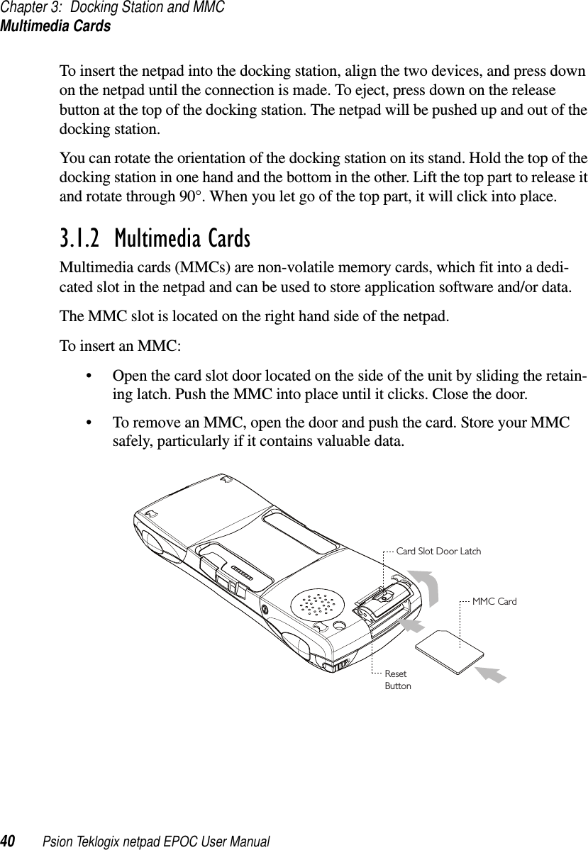 Chapter 3: Docking Station and MMCMultimedia Cards40 Psion Teklogix netpad EPOC User ManualTo insert the netpad into the docking station, align the two devices, and press downon the netpad until the connection is made. To eject, press down on the releasebutton at the top of the docking station. The netpad will be pushed up and out of thedocking station.You can rotate the orientation of the docking station on its stand. Hold the top of thedocking station in one hand and the bottom in the other. Lift the top part to release itand rotate through 90°. When you let go of the top part, it will click into place.3.1.2  Multimedia CardsMultimedia cards (MMCs) are non-volatile memory cards, which fit into a dedi-cated slot in the netpad and can be used to store application software and/or data.The MMC slot is located on the right hand side of the netpad.To insert an MMC:• Open the card slot door located on the side of the unit by sliding the retain-ing latch. Push the MMC into place until it clicks. Close the door.• To remove an MMC, open the door and push the card. Store your MMCsafely, particularly if it contains valuable data.Card Slot Door LatchMMC CardResetButton