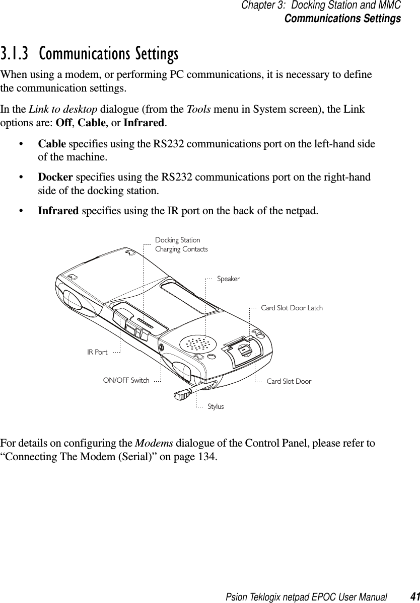 Psion Teklogix netpad EPOC User Manual 41Chapter 3: Docking Station and MMCCommunications Settings3.1.3  Communications SettingsWhen using a modem, or performing PC communications, it is necessary to definethe communication settings.In the Link to desktop dialogue (from the Tools menu in System screen), the Linkoptions are: Off,Cable,orInfrared.•Cable specifies using the RS232 communications port on the left-hand sideof the machine.•Docker specifies using the RS232 communications port on the right-handside of the docking station.•Infrared specifies using the IR port on the back of the netpad.For details on configuring the Modems dialogue of the Control Panel, please refer to“Connecting The Modem (Serial)” on page 134.SpeakerCard Slot Door LatchCard Slot DoorStylusON/OFF SwitchDocking StationCharging ContactsIR Port