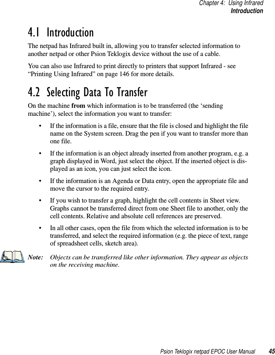 Psion Teklogix netpad EPOC User Manual 45Chapter 4: Using InfraredIntroduction4.1  IntroductionThe netpad has Infrared built in, allowing you to transfer selected information toanother netpad or other Psion Teklogix device without the use of a cable.You can also use Infrared to print directly to printers that support Infrared - see“Printing Using Infrared” on page 146 for more details.4.2  Selecting Data To Transfer On the machine from which information is to be transferred (the ‘sendingmachine’), select the information you want to transfer:• If the information is a file, ensure that the file is closed and highlight the filename on the System screen. Drag the pen if you want to transfer more thanone file.• If the information is an object already inserted from another program, e.g. agraph displayed in Word, just select the object. If the inserted object is dis-played as an icon, you can just select the icon.• If the information is an Agenda or Data entry, open the appropriate file andmove the cursor to the required entry.• If you wish to transfer a graph, highlight the cell contents in Sheet view.Graphs cannot be transferred direct from one Sheet file to another, only thecell contents. Relative and absolute cell references are preserved.• In all other cases, open the file from which the selected information is to betransferred, and select the required information (e.g. the piece of text, rangeof spreadsheet cells, sketch area).Note: Objects can be transferred like other information. They appear as objectson the receiving machine.