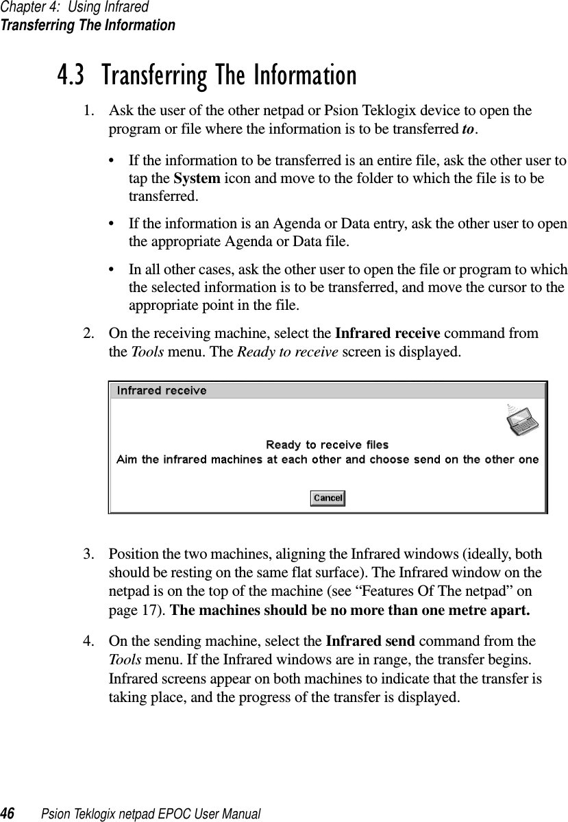 Chapter 4: Using InfraredTransferring The Information46 Psion Teklogix netpad EPOC User Manual4.3  Transferring The Information 1. Ask the user of the other netpad or Psion Teklogix device to open theprogram or file where the information is to be transferred to.• If the information to be transferred is an entire file, ask the other user totap the System icon and move to the folder to which the file is to betransferred.• If the information is an Agenda or Data entry, ask the other user to openthe appropriate Agenda or Data file.• In all other cases, ask the other user to open the file or program to whichthe selected information is to be transferred, and move the cursor to theappropriate point in the file.2. On the receiving machine, select the Infrared receive command fromthe Tools menu. The Ready to receive screen is displayed.3. Position the two machines, aligning the Infrared windows (ideally, bothshould be resting on the same flat surface). The Infrared window on thenetpad is on the top of the machine (see “Features Of The netpad” onpage 17). The machines should be no more than one metre apart.4. On the sending machine, select the Infrared send command from theTools menu. If the Infrared windows are in range, the transfer begins.Infrared screens appear on both machines to indicate that the transfer istaking place, and the progress of the transfer is displayed.