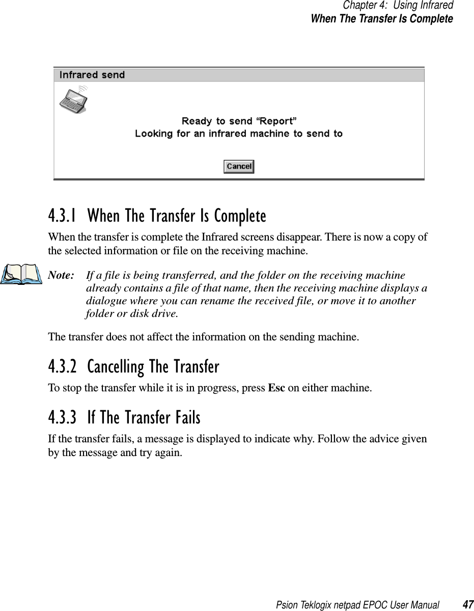 Psion Teklogix netpad EPOC User Manual 47Chapter 4: Using InfraredWhen The Transfer Is Complete4.3.1  When The Transfer Is Complete When the transfer is complete the Infrared screens disappear. There is now a copy ofthe selected information or file on the receiving machine.Note: If a file is being transferred, and the folder on the receiving machinealready contains a file of that name, then the receiving machine displays adialogue where you can rename the received file, or move it to anotherfolder or disk drive.The transfer does not affect the information on the sending machine.4.3.2  Cancelling The Transfer To stop the transfer while it is in progress, press Esc on either machine.4.3.3  If The Transfer Fails If the transfer fails, a message is displayed to indicate why. Follow the advice givenby the message and try again.