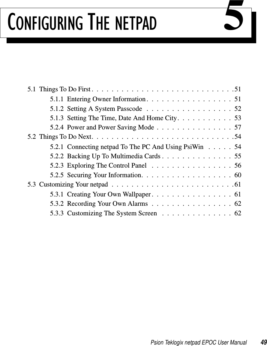 Psion Teklogix netpad EPOC User Manual 49CONFIGURING THE NETPAD 55.1ThingsToDoFirst.............................515.1.1EnteringOwnerInformation.................515.1.2SettingASystemPasscode .................525.1.3SettingTheTime,DateAndHomeCity...........535.2.4PowerandPowerSavingMode...............575.2ThingsToDoNext.............................545.2.1 Connecting netpad To The PC And Using PsiWin . . . . . 545.2.2BackingUpToMultimediaCards..............555.2.3ExploringTheControlPanel ................565.2.5SecuringYourInformation..................605.3CustomizingYournetpad.........................615.3.1CreatingYourOwnWallpaper................615.3.2RecordingYourOwnAlarms................625.3.3 Customizing The System Screen . . . . . . . . . . . . . . 62