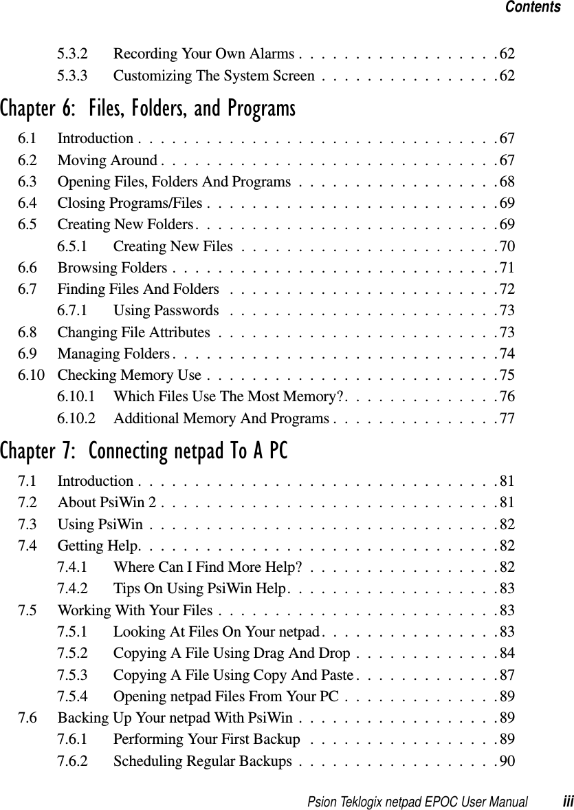 Psion Teklogix netpad EPOC User Manual iiiContents5.3.2 RecordingYourOwnAlarms..................625.3.3 CustomizingTheSystemScreen................62Chapter 6:  Files, Folders, and Programs6.1 Introduction................................676.2 Moving Around . .............................676.3 OpeningFiles,FoldersAndPrograms..................686.4 ClosingPrograms/Files..........................696.5 CreatingNewFolders...........................696.5.1 CreatingNewFiles.......................706.6 BrowsingFolders.............................716.7 FindingFilesAndFolders ........................726.7.1 Using Passwords . .......................736.8 ChangingFileAttributes.........................736.9 ManagingFolders.............................746.10 CheckingMemoryUse..........................756.10.1 WhichFilesUseTheMostMemory?..............766.10.2 AdditionalMemoryAndPrograms...............77Chapter 7:  Connecting netpad To A PC7.1 Introduction................................817.2 About PsiWin 2 . .............................817.3 UsingPsiWin...............................827.4 GettingHelp................................827.4.1 WhereCanIFindMoreHelp?.................827.4.2 TipsOnUsingPsiWinHelp...................837.5 WorkingWithYourFiles.........................837.5.1 Looking At Files On Your netpad................837.5.2 CopyingAFileUsingDragAndDrop.............847.5.3 CopyingAFileUsingCopyAndPaste.............877.5.4 OpeningnetpadFilesFromYourPC..............897.6 BackingUpYournetpadWithPsiWin..................897.6.1 PerformingYourFirstBackup.................897.6.2 Scheduling Regular Backups . . ................90