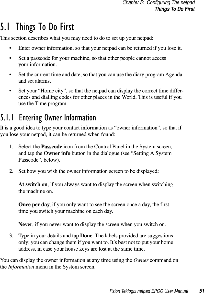 Psion Teklogix netpad EPOC User Manual 51Chapter 5: Configuring The netpadThings To Do First5.1  Things To Do FirstThis section describes what you may need to do to set up your netpad:• Enter owner information, so that your netpad can be returned if you lose it.• Set a passcode for your machine, so that other people cannot accessyour information.• Set the current time and date, so that you can use the diary program Agendaand set alarms.• Set your “Home city”, so that the netpad can display the correct time differ-ences and dialling codes for other places in the World. This is useful if youuse the Time program.5.1.1  Entering Owner InformationIt is a good idea to type your contact information as “owner information”, so that ifyou lose your netpad, it can be returned when found:1. Select the Passcode icon from the Control Panel in the System screen,and tap the Owner info button in the dialogue (see “Setting A SystemPasscode”, below).2. Set how you wish the owner information screen to be displayed:At switch on, if you always want to display the screen when switchingthe machine on.Once per day, if you only want to see the screen once a day, the firsttime you switch your machine on each day.Never, if you never want to display the screen when you switch on.3. Type in your details and tap Done. The labels provided are suggestionsonly; you can change them if you want to. It’s best not to put your homeaddress, in case your house keys are lost at the same time.You can display the owner information at any time using the Owner command onthe Information menu in the System screen.