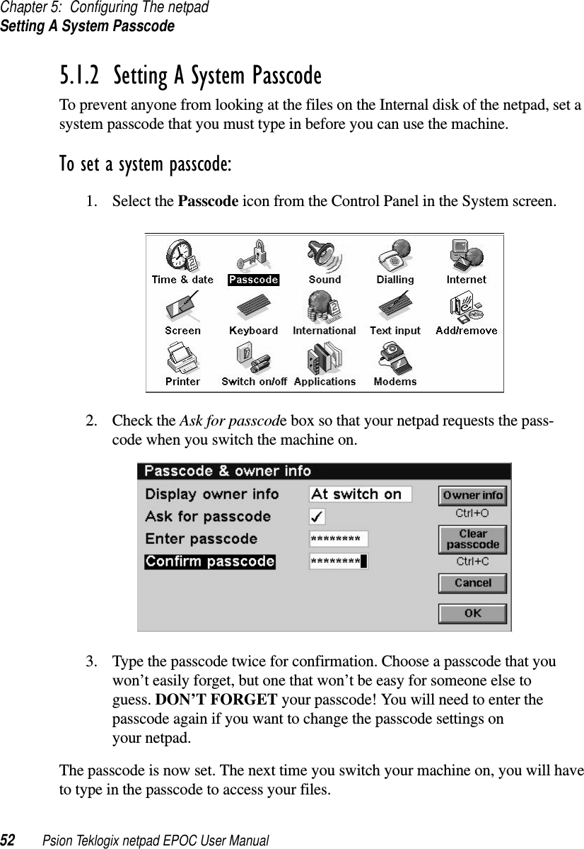 Chapter 5: Configuring The netpadSetting A System Passcode52 Psion Teklogix netpad EPOC User Manual5.1.2  Setting A System PasscodeTo prevent anyone from looking at the files on the Internal disk of the netpad, set asystem passcode that you must type in before you can use the machine.To set a system passcode:1. Select the Passcode icon from the Control Panel in the System screen.2. Check the Ask for passcode box so that your netpad requests the pass-code when you switch the machine on.3. Type the passcode twice for confirmation. Choose a passcode that youwon’t easily forget, but one that won’t be easy for someone else toguess. DON’T FORGET your passcode! You will need to enter thepasscode again if you want to change the passcode settings onyour netpad.The passcode is now set. The next time you switch your machine on, you will haveto type in the passcode to access your files.