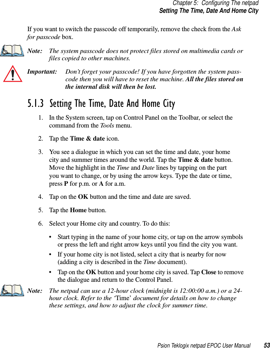 Psion Teklogix netpad EPOC User Manual 53Chapter 5: Configuring The netpadSetting The Time, Date And Home CityIf you want to switch the passcode off temporarily, remove the check from the Askfor passcode box.Note: The system passcode does not protect files stored on multimedia cards orfiles copied to other machines.Important: Don’t forget your passcode! If you have forgotten the system pass-code then you will have to reset the machine. All the files stored onthe internal disk will then be lost.5.1.3  Setting The Time, Date And Home City1. In the System screen, tap on Control Panel on the Toolbar, or select thecommand from the Tools menu.2. Tap the Time &amp; date icon.3. You see a dialogue in which you can set the time and date, your homecity and summer times around the world. Tap the Time &amp; date button.Move the highlight in the Time and Date lines by tapping on the partyou want to change, or by using the arrow keys. Type the date or time,press Pfor p.m. or Afor a.m.4. TapontheOK button and the time and date are saved.5. Tap the Home button.6. Select your Home city and country. To do this:• Start typing in the name of your home city, or tap on the arrow symbolsor press the left and right arrow keys until you find the city you want.• If your home city is not listed, select a city that is nearby for now(adding a city is described in the Time document).•TapontheOK button and your home city is saved. Tap Close to removethe dialogue and return to the Control Panel.Note: The netpad can use a 12-hour clock (midnight is 12:00:00 a.m.) or a 24-hour clock. Refer to the ‘Time’ document for details on how to changethese settings, and how to adjust the clock for summer time.