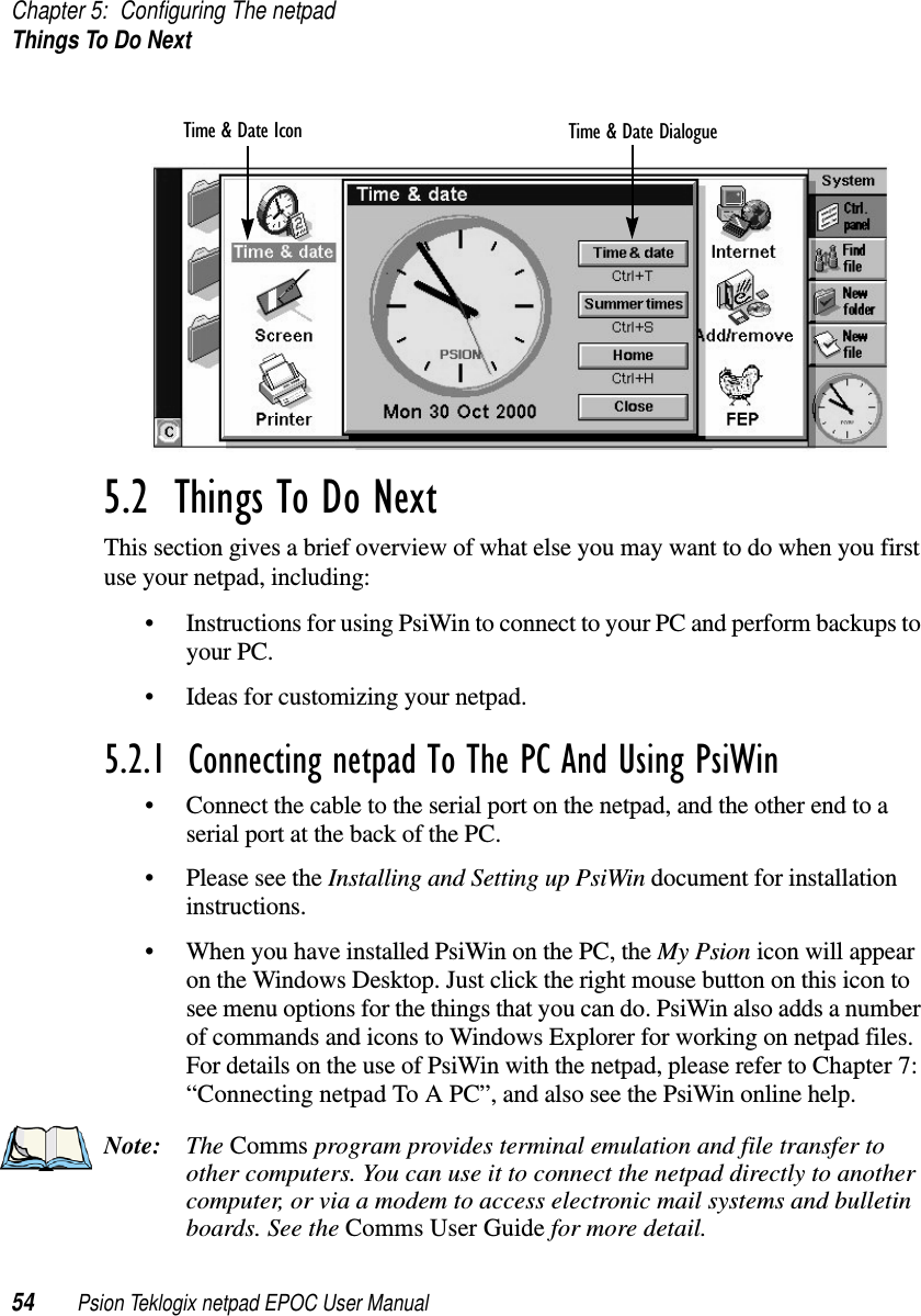 Chapter 5: Configuring The netpadThings To Do Next54 Psion Teklogix netpad EPOC User Manual5.2  Things To Do NextThis section gives a brief overview of what else you may want to do when you firstuse your netpad, including:• Instructions for using PsiWin to connect to your PC and perform backups toyour PC.• Ideas for customizing your netpad.5.2.1  Connecting netpad To The PC And Using PsiWin• Connect the cable to the serial port on the netpad, and the other end to aserial port at the back of the PC.• Please see the Installing and Setting up PsiWin document for installationinstructions.• When you have installed PsiWin on the PC, the My Psion icon will appearon the Windows Desktop. Just click the right mouse button on this icon tosee menu options for the things that you can do. PsiWin also adds a numberof commands and icons to Windows Explorer for working on netpad files.For details on the use of PsiWin with the netpad, please refer to Chapter 7:“Connecting netpad To A PC”, and also see the PsiWin online help.Note: The Comms program provides terminal emulation and file transfer toother computers. You can use it to connect the netpad directly to anothercomputer, or via a modem to access electronic mail systems and bulletinboards. See the Comms User Guide for more detail.Time &amp; Date DialogueTime &amp; Date Icon