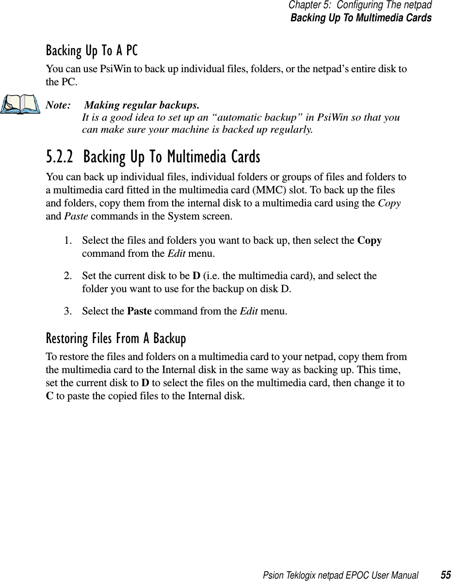 Psion Teklogix netpad EPOC User Manual 55Chapter 5: Configuring The netpadBackingUpToMultimediaCardsBacking Up To A PCYou can use PsiWin to back up individual files, folders, or the netpad’s entire disk tothe PC.Note: Making regular backups.It is a good idea to set up an “automatic backup” in PsiWin so that youcan make sure your machine is backed up regularly.5.2.2  Backing Up To Multimedia CardsYou can back up individual files, individual folders or groups of files and folders toa multimedia card fitted in the multimedia card (MMC) slot. To back up the filesand folders, copy them from the internal disk to a multimedia card using the Copyand Paste commands in the System screen.1. Select the files and folders you want to back up, then select the Copycommand from the Edit menu.2. Set the current disk to be D(i.e. the multimedia card), and select thefolder you want to use for the backup on disk D.3. Select the Paste command from the Edit menu.Restoring Files From A BackupTo restore the files and folders on a multimedia card to your netpad, copy them fromthe multimedia card to the Internal disk in the same way as backing up. This time,set the current disk to Dto select the files on the multimedia card, then change it toCto paste the copied files to the Internal disk.