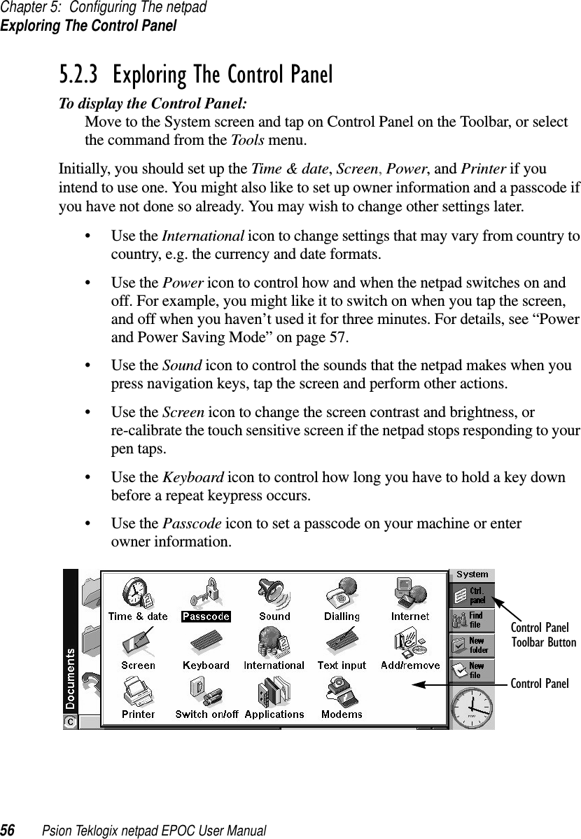 Chapter 5: Configuring The netpadExploring The Control Panel56 Psion Teklogix netpad EPOC User Manual5.2.3  Exploring The Control PanelTo display the Control Panel:Move to the System screen and tap on Control Panel on the Toolbar, or selectthe command from the Tools menu.Initially, you should set up the Time &amp; date,Screen,Power,andPrinter if youintend to use one. You might also like to set up owner information and a passcode ifyou have not done so already. You may wish to change other settings later.•UsetheInternational icon to change settings that may vary from country tocountry, e.g. the currency and date formats.•UsethePower icon to control how and when the netpad switches on andoff. For example, you might like it to switch on when you tap the screen,and off when you haven’t used it for three minutes. For details, see “Powerand Power Saving Mode” on page 57.•UsetheSound icon to control the sounds that the netpad makes when youpress navigation keys, tap the screen and perform other actions.•UsetheScreen icon to change the screen contrast and brightness, orre-calibrate the touch sensitive screen if the netpad stops responding to yourpen taps.•UsetheKeyboard icon to control how long you have to hold a key downbefore a repeat keypress occurs.•UsethePasscode icon to set a passcode on your machine or enterowner information.Control PanelToolbar ButtonControl Panel