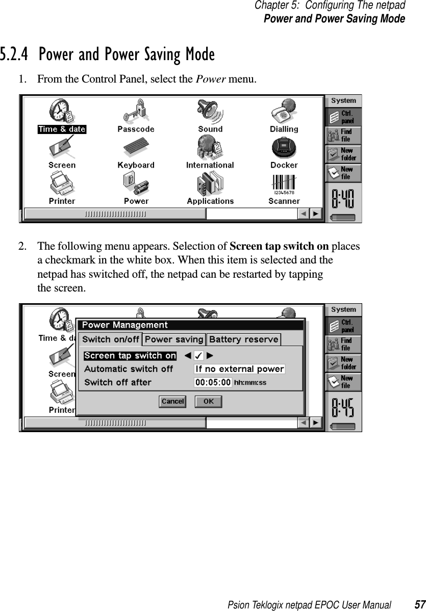 Psion Teklogix netpad EPOC User Manual 57Chapter 5: Configuring The netpadPower and Power Saving Mode5.2.4  Power and Power Saving Mode1. From the Control Panel, select the Power menu.2. The following menu appears. Selection of Screen tap switch on placesa checkmark in the white box. When this item is selected and thenetpad has switched off, the netpad can be restarted by tappingthe screen.