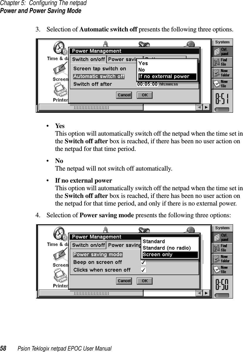 Chapter 5: Configuring The netpadPower and Power Saving Mode58 Psion Teklogix netpad EPOC User Manual3. Selection of Automatic switch off presents the following three options.•YesThis option will automatically switch off the netpad when the time set inthe Switch off after box is reached, if there has been no user action onthe netpad for that time period.•NoThe netpad will not switch off automatically.•If no external powerThis option will automatically switch off the netpad when the time set inthe Switch off after box is reached, if there has been no user action onthe netpad for that time period, and only if there is no external power.4. Selection of Power saving mode presents the following three options: