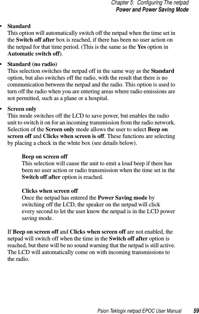 Psion Teklogix netpad EPOC User Manual 59Chapter 5: Configuring The netpadPower and Power Saving Mode•StandardThis option will automatically switch off the netpad when the time set inthe Switch off after box is reached, if there has been no user action onthe netpad for that time period. (This is the same as the Yes option inAutomatic switch off).•Standard (no radio)This selection switches the netpad off in the same way as the Standardoption, but also switches off the radio, with the result that there is nocommunication between the netpad and the radio. This option is used toturn off the radio when you are entering areas where radio emissions arenot permitted, such as a plane or a hospital.•Screen onlyThis mode switches off the LCD to save power, but enables the radiounit to switch it on for an incoming transmission from the radio network.Selection of the Screen only mode allows the user to select Beep onscreen off and Clicks when screen is off. These functions are selectingby placing a check in the white box (see details below).Beep on screen offThis selection will cause the unit to emit a loud beep if there hasbeen no user action or radio transmission when the time set in theSwitch off after option is reached.Clicks when screen offOnce the netpad has entered the Power Saving mode byswitching off the LCD, the speaker on the netpad will clickevery second to let the user know the netpad is in the LCD powersaving mode.If Beep on screen off and Clicks when screen off are not enabled, thenetpad will switch off when the time in the Switch off after option isreached, but there will be no sound warning that the netpad is still active.The LCD will automatically come on with incoming transmissions tothe radio.