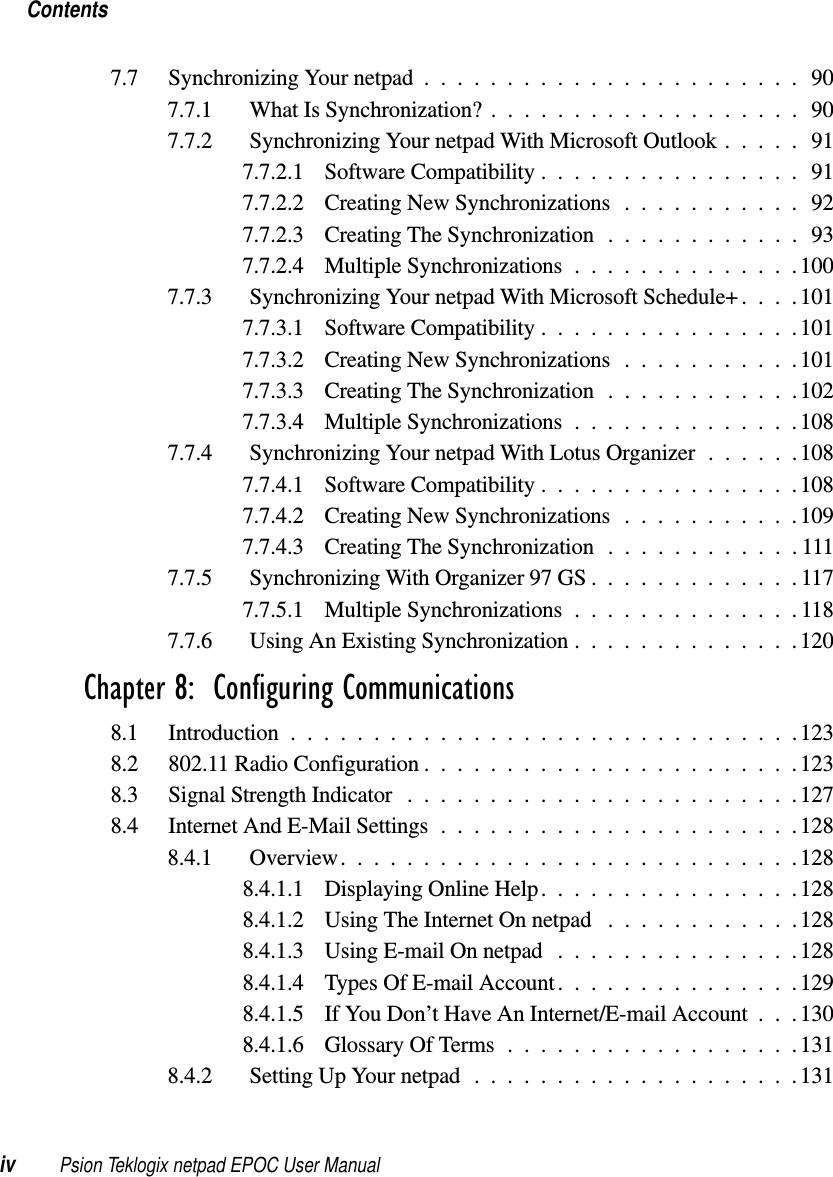 Contentsiv Psion Teklogix netpad EPOC User Manual7.7 SynchronizingYournetpad.......................907.7.1 WhatIsSynchronization?...................907.7.2 SynchronizingYournetpadWithMicrosoftOutlook.....917.7.2.1 SoftwareCompatibility................917.7.2.2 CreatingNewSynchronizations...........927.7.2.3 CreatingTheSynchronization............937.7.2.4 MultipleSynchronizations..............1007.7.3 SynchronizingYournetpadWithMicrosoftSchedule+....1017.7.3.1 SoftwareCompatibility................1017.7.3.2 CreatingNewSynchronizations...........1017.7.3.3 CreatingTheSynchronization............1027.7.3.4 MultipleSynchronizations..............1087.7.4 SynchronizingYournetpadWithLotusOrganizer......1087.7.4.1 SoftwareCompatibility................1087.7.4.2 CreatingNewSynchronizations...........1097.7.4.3 CreatingTheSynchronization............1117.7.5 SynchronizingWithOrganizer97GS.............1177.7.5.1 MultipleSynchronizations..............1187.7.6 UsingAnExistingSynchronization..............120Chapter 8:  Configuring Communications8.1 Introduction...............................1238.2 802.11 Radio Configuration .......................1238.3 SignalStrengthIndicator ........................1278.4 InternetAndE-MailSettings......................1288.4.1 Overview............................1288.4.1.1 DisplayingOnlineHelp................1288.4.1.2 UsingTheInternetOnnetpad ............1288.4.1.3 UsingE-mailOnnetpad ...............1288.4.1.4 TypesOfE-mailAccount...............1298.4.1.5 If You Don’t Have An Internet/E-mail Account . . .1308.4.1.6 GlossaryOfTerms..................1318.4.2 SettingUpYournetpad....................131